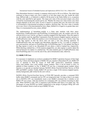 International Journal of Embedded Systems and Applications (IJESA) Vol.3, No.1, March 2013
Once Bresenham function is started, it computes which pixel to fill in as follows: The while loop
continues as long as major_axis_first is equal to or less than major_axis_last. Inside the while
loop, fillPixel (rgb, x, y) function is called to fill the pixel in the frame buffer in (x, y) position
with the color specified in rgb register. The major axis value of the next pixel (major_axis_first)
is found by incrementing the current one by one. Whether the minor axis value (minor_axis_first)
changes depends on the error value. If error is equal to or greater than zero, the minor axis value
is incremented or decremented according to negative_direction flag. The error value is initially
set to zero. Error is first decremented by error_major_shifted if it is equal to or greater than zero.
Then, it is incremented by error_minor_shifted.

The implementation of bresenham_module is a finite state machine with three states:
Initialization, FindPixelPosition and PixelFilling. In Initialization state, the module waits for the
software driver to set 1-bit bre_go flag in a memory-mapped 8-bit flag register. Once this signal is
set, the module reads the algorithm’s parameters from the memory-mapped registers and goes to
FindPixelPosition state. While the machine is not in Initialization state, it sets 1-bit bre_busy flag
in the flag register so that the driver does not start a new line drawing operation. In
FindPixelPosition state, the module runs Bresenham algorithm in Fig. 3 in order to compute a
new pixel position, and goes to PixelFilling state. In PixelFilling state, if 1-bit dashed_line flag in
the flag register is reset or set, Bresenham IP core draws a solid or dashed line, respectively.
While drawing a dashed line, a 32-bit memory-mapped bre_ext_data register is used to adjust the
interval between two dashes in a dashed line. The state machine goes to FindPixelPosition state
from PixelFilling state if it is not the end of line, and to Initialization state, otherwise.

3.3. BitBLT IP Core

It is necessary to implement an exclusive peripheral for BitBLT operations because of their high
cost. Fig. 4 shows the block diagram of BitBLT IP core. Similar to Bresenham IP core, BitBLT IP
core is attached to PLB by means of PLB IPIF master-slave attachment modules
(slave_read_module, slave_write_module, master_module). Thus, it can be master or slave. In
addition to these modules, in Fig. 4, BitBLT IP core has a command_parser_module whose
function is to provide an interface between WrFIFO (Write First-In-First-Out) Service of PLB
IPIF and BitBLT_module. Finally, BitBLT IP core has a single 32-bit memory-mapped register,
namely background_addr written by the core’s driver.

WrFIFO (Write First-In-First-Out) Service of PLB IPIF basically provides a command FIFO
buffer where BitBLT commands sent by CPU are temporarily kept. As long as there is an empty
slot in WrFIFO, CPU can immediately insert a new BitBLT command into it whether or not
BitBLT IP core is busy. After the insertion of a command, CPU can continue executing its other
jobs. When WrFIFO is full, CPU is required to poll WrFIFO until there is an empty slot. The
advantages of using WrFIFO are further emphasized in the design of polygon filling API with
Scan Line method, which is built on top of BitBLT IP core.




                                                                                                    23
 