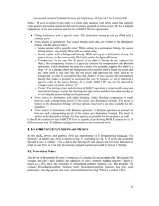 International Journal of Embedded Systems and Applications (IJESA) Vol.3, No.1, March 2013
BitBLT IP core designed in this study is a finite state machine with seven states that supports
some generic and useful operations that can be simply grouped as follows (see [24] for a detailed
explanation of the state machine and the list of BitBLT IP core operations):

    • Filling destination with a specific color: The destination bitmap pixels are filled with a
       constant color.
    • Write source to destination: The source bitmap pixel data are written to the destination
       bitmap with the options below:
       o Source update with a specific color: While writing to a destination bitmap, the source
           bitmap can be concurrently filled with a constant color.
       o Source update with a background bitmap: While writing to a destination bitmap, the
           source bitmap can be concurrently filled with another background bitmap.
       o Transparency: In the case that all pixels of an object’s bitmap do not represent the
           object, the transparency feature is a practical solution for transportation and Boolean
           operations, which eliminates the need for a mask. For example, suppose that there is a
           letter ‘A’ in a bitmap where the background color and the letter’s inside are green and
           the letter itself is red, and only the red pixels that represent the letter need to be
           transported. In order to accomplish this task, BitBLT IP core includes the transparency
           feature that makes it possible to command the core to transport or not to transport a
           specific color in the source bitmap. As a result, BitBLT IP core can be directed to
           transport only red pixels of letter ‘A’.
       o Corner: The starting corner and direction of BitBLT operation is important if source and
           destination bitmaps overlap. By choosing the right corner and direction, data loss due to
           overwriting the source bitmap can be prevented.
    • Write source to destination with alpha blending: Alpha blending computation is made
       between each corresponding pixels of the source and destination bitmaps. The result is
       written to the destination bitmap. All four options listed above are also available for this
       operation.
    • Write source to destination with Boolean operation: A Boolean operation is carried out
       between each corresponding pixels of the source and destination bitmaps. The result is
       written to the destination bitmap. All four options are possible for this operation as well.
It should be emphasizes that BitBLT IP Core is capable of performing BitBLT operations in 19
different types and 184 different configurations based on the command word.

4. GRAPHICS SYSTEM’S SOFTWARE DESIGN
In this study, drivers and graphics APIs are implemented in C programming language. The
hierarchy of drivers and APIs is shown in Fig. 5. According to Fig. 5, IP cores are accessible
through Xilinx IO library. This is due to the fact that IP core drivers use low-level functions in
order to read from or write into the memory-mapped registers provided by Xilinx IO library.

4.1. Bresenham Driver

The driver of Bresenham IP core is composed of a header file and program file. The header file
includes the core’s base address, the addresses of core’s memory-mapped registers (major_y,
major_axis_first, etc.), the prototype of bresenhamLineDraw function, etc. The program file
contains bresenhamLineDraw function itself. bresenhamLineDraw function has four input
parameters: line edge points, line color, and solid/dashed line flag. When it is called, it first




                                                                                                  25
 