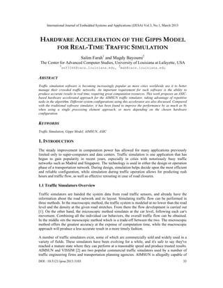 International Journal of Embedded Systems and Applications (IJESA) Vol.3, No.1, March 2013



 HARDWARE ACCELERATION OF THE GIPPS MODEL
     FOR REAL-TIME TRAFFIC SIMULATION
                              Salim Farah1 and Magdy Bayoumi2
 The Center for Advanced Computer Studies, University of Louisiana at Lafayette, USA
               1                                         2
                   snf3346@cacs.louisiana.edu,               mab@cacs.louisiana.edu


ABSTRACT
Traffic simulation software is becoming increasingly popular as more cities worldwide use it to better
manage their crowded traffic networks. An important requirement for such software is the ability to
produce accurate results in real time, requiring great computation resources. This work proposes an ASIC-
based hardware accelerated approach for the AIMSUN traffic simulator, taking advantage of repetitive
tasks in the algorithm. Different system configurations using this accelerator are also discussed. Compared
with the traditional software simulator, it has been found to improve the performance by as much as 9x
when using a single processing element approach, or more depending on the chosen hardware
configuration.

KEYWORDS
Traffic Simulation, Gipps Model, AIMSUN, ASIC

1. INTRODUCTION
The steady improvement in computation power has allowed for many applications previously
limited only to super-computers and data centers. Traffic simulation is one application that has
begun to gain popularity in recent years, especially in cities with notoriously busy traffic
networks such as Madrid and Singapore. The technology is used in either the design or operation
phase of a transportation network. During design, simulation helps decide upon the most efficient
and reliable configuration, while simulation during traffic operation allows for predicting rush
hours and traffic flow, as well as effective rerouting in case of road closures.

1.1 Traffic Simulators Overview

Traffic simulators are handed the system data from road traffic sensors, and already have the
information about the road network and its layout. Simulating traffic flow can be performed in
three methods. In the macroscopic method, the traffic system is modeled at no lower than the road
level and the density at the given road stretches. From there the flow development is carried out
[1]. On the other hand, the microscopic method simulates at the car level, following each car's
movement. Combining all the individual car behaviors, the overall traffic flow can be obtained.
In the middle sits the mesoscopic method which is a trade-off between the two. The microscopic
method offers the greatest accuracy at the expense of computation time, while the macroscopic
approach will produce a less accurate result in a more timely fashion.

A number of traffic simulators exist, some of which are commercially sold and widely used in a
variety of fields. These simulators have been evolving for a while, and it's safe to say they've
reached a mature state where they can perform at a reasonable speed and produce trusted results.
AIMSUN and VISSIM [2] are two popular commercial traffic simulators used by a number of
traffic engineering firms and transportation planning agencies. AIMSUN is allegedly capable of
DOI : 10.5121/ijesa.2013.3103                                                                           33
 