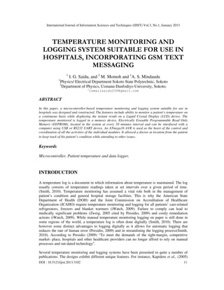 International Journal of Information Sciences and Techniques (IJIST) Vol.3, No.1, January 2013

TEMPERATURE MONITORING AND
LOGGING SYSTEM SUITABLE FOR USE IN
HOSPITALS, INCORPORATING GSM TEXT
MESSAGING
1
1

I. G. Saidu, and 2 M. Momoh and 1A. S. Mindaudu

Physics/ Electrical Department Sokoto State Polytechnic, Sokoto
Department of Physics, Usmanu Danfodiyo University, Sokoto.

2

1

ismailsaidu258@gmail.com

ABSTRACT
In this paper, a microcontroller-based temperature monitoring and logging system suitable for use in
hospitals was designed and constructed. The features include ability to monitor a patient’s temperature on
a continuous basis while displaying the instant result on a Liquid Crystal Display (LCD) device. The
temperature monitored is logged in a memory device, Electrically Erasable Programmable Read Only
Memory (EEPROM), located in the system at every 10 minutes interval and can be interfaced with a
computer using USB or RS232 UART device. An ATmega16 AVR is used as the heart of the control and
coordination of all the activities of the individual modules. It allowed a doctor at location from the patient
to keep track of his patient’s condition while attending to other issues.

Keywords
Microcontroller. Patient temperature and data logger.

INTRODUCTION
A temperature log is a document in which information about temperature is maintained. The log
usually consists of temperature readings taken at set intervals over a given period of time.
(Smith, 2010). Temperature monitoring has assumed a vital role both in the management of
patient’s condition and general hospital storage facilities. This is why the American State
Department of Health (DOH) and the Joint Commission on Accreditation of Healthcare
Organization (JCAHO) require temperature monitoring and logging for all patients’ care-related
refrigerators, freezers and blanket warmers (iWatch, 2009). Failure to comply can lead to
medically significant problems (Zweig, 2005 cited by Presidio, 2009) and costly remediation
actions (iWatch, 2009). While manual temperature monitoring logging on paper is still done in
some regions of the world, a temperature log is often done digitally (Smith, 2010). There are
however some distinct advantages to logging digitally as it allows for automatic logging that
reduces the rate of human error (Presidio, 2009) and in streamlining the logging process(Smith,
2010). According to Presidio (2009) “To meet the demands of the tight-margin, competitive
market- place, hospitals and other healthcare providers can no longer afford to rely on manual
processes and out-dated technology”.
Several temperature monitoring and logging systems have been presented in quite a number of
publications. The designs exhibit different unique features. For instance, Kapidere et al., (2005)
DOI : 10.5121/ijist.2013.3102

11

 