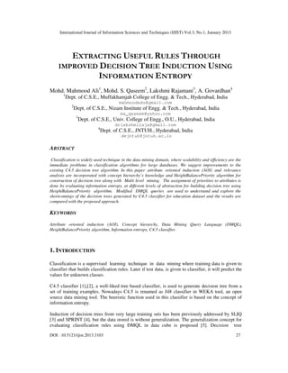 International Journal of Information Sciences and Techniques (IJIST) Vol.3, No.1, January 2013
DOI : 10.5121/ijist.2013.3103 27
EXTRACTING USEFUL RULES THROUGH
IMPROVED DECISION TREE INDUCTION USING
INFORMATION ENTROPY
Mohd. Mahmood Ali1
, Mohd. S. Qaseem2
, Lakshmi Rajamani3
, A. Govardhan4
1
Dept. of C.S.E., Muffakhamjah College of Engg. & Tech., Hyderabad, India
mahmoodedu@gmail.com
2
Dept. of C.S.E., Nizam Institute of Engg. & Tech., Hyderabad, India
ms_qaseem@yahoo.com
3
Dept. of C.S.E., Univ. College of Engg., O.U., Hyderabad, India
drlakshmiraja@gmail.com
4
Dept. of C.S.E., JNTUH., Hyderabad, India
dejntuh@jntuh.ac.in
ABSTRACT
Classification is widely used technique in the data mining domain, where scalability and efficiency are the
immediate problems in classification algorithms for large databases. We suggest improvements to the
existing C4.5 decision tree algorithm. In this paper attribute oriented induction (AOI) and relevance
analysis are incorporated with concept hierarchy’s knowledge and HeightBalancePriority algorithm for
construction of decision tree along with Multi level mining. The assignment of priorities to attributes is
done by evaluating information entropy, at different levels of abstraction for building decision tree using
HeightBalancePriority algorithm. Modified DMQL queries are used to understand and explore the
shortcomings of the decision trees generated by C4.5 classifier for education dataset and the results are
compared with the proposed approach.
KEYWORDS
Attribute oriented induction (AOI), Concept hierarchy, Data Mining Query Language (DMQL),
HeightBalancePriority algorithm, Information entropy, C4.5 classifier.
1. INTRODUCTION
Classification is a supervised learning technique in data mining where training data is given to
classifier that builds classification rules. Later if test data, is given to classifier, it will predict the
values for unknown classes.
C4.5 classifier [1],[2], a well-liked tree based classifier, is used to generate decision tree from a
set of training examples. Nowadays C4.5 is renamed as J48 classifier in WEKA tool, an open
source data mining tool. The heuristic function used in this classifier is based on the concept of
information entropy.
Induction of decision trees from very large training sets has been previously addressed by SLIQ
[3] and SPRINT [4], but the data stored is without generalization. The generalization concept for
evaluating classification rules using DMQL in data cube is proposed [5]. Decision tree
 