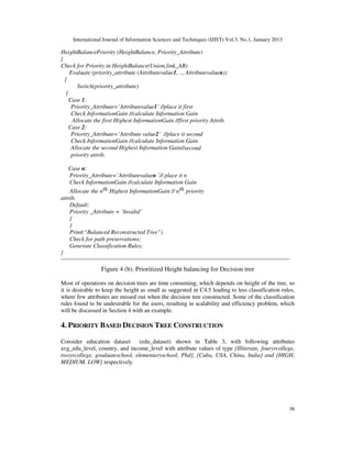 International Journal of Information Sciences and Techniques (IJIST) Vol.3, No.1, January 2013
36
HeightBalancePriority (HeightBalance, Priority_Attribute)
{
Check for Priority in HeightBalance(Union,link_AB)
Evaluate (priority_attribute (Attributevalue1, .., Attributevaluen))
{
Switch(priority_attribute)
{
Case 1:
Priority_Attribute=’Attributevalue1’ //place it first
Check InformationGain //calculate Information Gain
Allocate the first Highest InformationGain //first priority Attrib.
Case 2:
Priority_Attribute=’Attribute value2’ //place it second
Check InformationGain //calculate Information Gain
Allocate the second Highest Information Gain//second
priority attrib.
Case n:
Priority_Attribute=’Attributevaluen ’// place it n
Check InformationGain //calculate Information Gain
Allocate the nth Highest InformationGain // nth priority
attrib.
Default:
Priority _Attribute = ‘Invalid’
}
}
Print(“Balanced Reconstructed Tree”)
Check for path preservations;
Generate Classification Rules;
}
Figure 4 (b). Prioritized Height balancing for Decision tree
Most of operations on decision trees are time consuming, which depends on height of the tree, so
it is desirable to keep the height as small as suggested in C4.5 leading to less classification rules,
where few attributes are missed out when the decision tree constructed. Some of the classification
rules found to be undesirable for the users, resulting in scalability and efficiency problem, which
will be discussed in Section 4 with an example.
4. PRIORITY BASED DECISION TREE CONSTRUCTION
Consider education dataset (edu_dataset) shown in Table 3, with following attributes
avg_edu_level, country, and income_level with attribute values of type {Illiterate, fouryrcollege,
twoyrcollege, graduateschool, elementaryschool, Phd}, {Cuba, USA, China, India} and {HIGH,
MEDIUM, LOW} respectively.
 