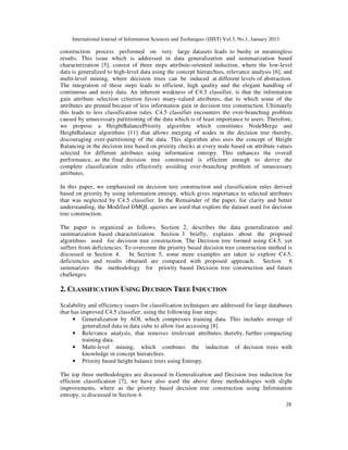 International Journal of Information Sciences and Techniques (IJIST) Vol.3, No.1, January 2013
28
construction process performed on very large datasets leads to bushy or meaningless
results. This issue which is addressed in data generalization and summarization based
characterization [5], consist of three steps attribute-oriented induction, where the low-level
data is generalized to high-level data using the concept hierarchies, relevance analysis [6], and
multi-level mining, where decision trees can be induced at different levels of abstraction.
The integration of these steps leads to efficient, high quality and the elegant handling of
continuous and noisy data. An inherent weakness of C4.5 classifier, is that the information
gain attribute selection criterion favors many-valued attributes, due to which some of the
attributes are pruned because of less information gain in decision tree construction. Ultimately
this leads to less classification rules. C4.5 classifier encounters the over-branching problem
caused by unnecessary partitioning of the data which is of least importance to users. Therefore,
we propose a HeightBalancePriority algorithm which constitutes NodeMerge and
HeightBalance algorithms [11] that allows merging of nodes in the decision tree thereby,
discouraging over-partitioning of the data. This algorithm also uses the concept of Height
Balancing in the decision tree based on priority checks at every node based on attribute values
selected for different attributes using information entropy. This enhances the overall
performance, as the final decision tree constructed is efficient enough to derive the
complete classification rules effectively avoiding over-branching problem of unnecessary
attributes.
In this paper, we emphasized on decision tree construction and classification rules derived
based on priority by using information entropy, which gives importance to selected attributes
that was neglected by C4.5 classifier. In the Remainder of the paper, for clarity and better
understanding, the Modified DMQL queries are used that explore the dataset used for decision
tree construction.
The paper is organized as follows. Section 2, describes the data generalization and
summarization based characterization. Section 3 briefly, explains about the proposed
algorithms used for decision tree construction. The Decision tree formed using C4.5, yet
suffers from deficiencies. To overcome the priority based decision tree construction method is
discussed in Section 4. In Section 5, some more examples are taken to explore C4.5,
deficiencies and results obtained are compared with proposed approach. Section 6
summarizes the methodology for priority based Decision tree construction and future
challenges.
2. CLASSIFICATION USING DECISION TREE INDUCTION
Scalability and efficiency issues for classification techniques are addressed for large databases
that has improved C4.5 classifier, using the following four steps:
• Generalization by AOI, which compresses training data. This includes storage of
generalized data in data cube to allow fast accessing [8].
• Relevance analysis, that removes irrelevant attributes, thereby, further compacting
training data.
• Multi-level mining, which combines the induction of decision trees with
knowledge in concept hierarchies.
• Priority based height balance trees using Entropy.
The top three methodologies are discussed in Generalization and Decision tree induction for
efficient classification [7], we have also used the above three methodologies with slight
improvements, where as the priority based decision tree construction using Information
entropy, is discussed in Section 4.
 