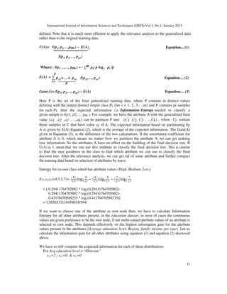 International Journal of Information Sciences and Techniques (IJIST) Vol.3, No.1, January 2013
31
1 2
p
defined. Note that it is much more efficient to apply the relevance analysis to the generalized data
rather than to the original training data.
U(A)= I(p1, p2,…,pm,) – E(A) Equation... (1)
I(p1, p2,…, pm,)
Where: I(p1 , ,…, pm,) = - ∑m pi/ p log2 pi /p
E(A) = ∑ p1j,+ …+ pmj I(p1j,…, pm,) Equation… (2)
j=1
p
Gain(A)= I(p1, p2,…, pm,) – E(A) Equation… (3)
Here P is the set of the final generalized training data, where P contains m distinct values
defining with the output distinct output class Pi (for i = 1, 2, 3,…,m) and P contains pi samples
for each Pi, then the expected information i.e. Information Entropy needed to classify a
given sample is I(p1, p2,…, pm ). For example: we have the attribute A with the generalized final
value {a1 ,a2 ,a3 , ...,ak} can be partition P into {C1 ,C2, C3 , ...,Ck} , where Cj contain
those samples in C that have value aj of A. The expected information based on partitioning by
A is given by E(A) Equation (2), which is the average of the expected information. The Gain(A)
given in Equation (3), is the difference of the two calculations. If the uncertainty coefficient for
attribute A is 0, which means no matter how we partition the attribute A, we can get nothing
lose information. So the attributes A have no effect on the building of the final decision tree. If
U(A) is 1, mean that we can use this attribute to classify the final decision tree. This is similar
to find the max goodness in the class to find which attribute we can use to classify the final
decision tree. After the relevance analysis, we can get rid of some attribute and further compact
the training data based on selection of attributes by users.
Entropy for income class which has attribute values (High, Medium, Low):
I(s1,s2,s3)=I(5,5,7)=-
= [-0.29411764705882 * log2(0.29411764705882)-
0.29411764705882 * log2(0.29411764705882)-
0.41176470588235 * log2(0.41176470588235)]
= 1.56565311164580141944
If we want to choose one of the attribute as root node then, we have to calculate Information
Entropy for all other attributes present, in the education dataset, in most of cases the continuous
values are given preference to be the root node, if not multi-valued attribute values of an attribute is
selected as root node. This depends effectively on the highest information gain for the attribute
values present in the attributes (Average education level, Region, family income per year). Let us
calculate the information gain for all other attributes using equation (1) and equation (2) discussed
above.
We have to still compute the expected information for each of these distributions
For Avg education level = “Illiterate”
s11=2 ; s21=0; & s31=0
p
 