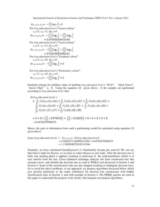 International Journal of Information Sciences and Techniques (IJIST) Vol.3, No.1, January 2013
32
I(s11,s21,s31)= = 0
For Avg education level =”4yearscollege”
s12=2; s22 =3; &s32=0
I(s12,s22,s32)=
For Avg education level =”2yearscollege”
s13=1; s23 =2; & s33=0
I(s13,s23,s33)=
For Avg education level =”Graduate school”
s14=3; s24 =0; &s33=0
I(s14,s24,s34)=
For Avg education level =”Elementary school”
s15=1; s25 =0; & s35=0
I(s15,s25,s35)=
Similarly entropy for attribute values of attribute Avg education level = ”Ph.D”, “High School",
”Junior High” is 0; Using the equation (2) given above , if the samples are partitioned
according to Avg education level, then
E(Avg education level) =
= 0.44762470588235
Hence, the gain in information from such a partitioning would be calculated using equation (3)
given above:
Gain (Avg education level) = I(s1,s2,s3) E(Avg education level)
=1.56565311164580141944 0.44762470588235
= 1.11802840576345141944
Similarly, we have calculated Gain(Region)=1.3; Gain(family income per year)=0; We can say
that Gain is high for Region, so we have to select Region as root node. After the decision tree is
built, tree pruning phase is applied, resulting in removing of the nodes(attributes) which is of
user interest from the tree. Cross-validation technique analyzes the final constructed tree that
estimate errors, and rebuilds the decision tree as used in WEKA tool discussed in Section 4 and
Section 5. Some of the classification rules are also skipped resulting in inadequate decision trees.
So to avoid the above problems, in our approach, we propose algorithms discussed below which
give priority preference to the nodes (attributes) for decision tree construction with hidden
classification rules in Section 3, and with example in Section 4. The DMQL queries are used in
this paper to understand the propose work clearly, that integrate our propose algorithms.
 