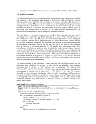 International Journal of Information Sciences and Techniques (IJIST) Vol.3, No.1, January 2013
33
2.3. Multi-level mining
The third step of decision tree construction method is multilevel mining. This combines decision
tree induction of the generalized data obtained in Sections 2.1 and 2.2 (Attribute- oriented
induction and relevance analysis) with knowledge in the concept hierarchies. The induction of
decision trees is done at different levels of abstraction by employing the knowledge stored in the
concept hierarchies. Furthermore, once a decision tree has been derived [5], the concept
hierarchies can be used to generalize individual nodes in the tree, allowing attribute roll-up or
drill- down, and reclassification of the data for the newly specified abstraction level. This
depends on information entropy and the selection of attributes by the user.
The main idea is to construct a decision tree based on these proposed steps and prune it
accordingly based on priority using Height Balancing tree concept [14], without losing any of
the classification rules. The Decision Tree Construction Algorithm 1 is shown in Figure 2,
which constructs a decision tree for the given training data. The stopping criteria, depends not only
on maximum information entropy but also selection of the attributes by the users and its priority.
In some cases if the attributes selected by the user are not in the data set then thresholds
plays a vital role as previously addressed [7] for decision tree construction. Apart from
generalization threshold, we used two other thresholds for improving the efficiency namely,
exception threshold (€) and classification threshold (ĸ). Because of the recursive partitioning,
some resulting data subsets may become so small that partitioning them further would have no
statistically significant basis. These “insignificant” data subsets are statistically determined by
the exception threshold. If the portion of samples in a given subset is less than the threshold,
further partitioning of the subset is halted. Instead, a leaf node is created which stores the subset
and class distribution of the subset samples.
The splitting-criterion in the Algorithm 1, deals with both the threshold constraints and also
information gain calculation for the data. In this process, the candidate with maximum
information gain is selected as “test” attribute and is partitioned. The condition, if the
frequency of the majority class in a given subset is greater than the classification threshold, or if
the percentage of training objects represented by the subset is less than the exception
threshold, is used to terminate classification otherwise further classification will be performed
recursively until all the attributes are not selected which is of users interest. The algorithm operates
on training data that has been generalized to an intermediate level by AOI, and for which
unimportant attributes have been removed by relevance analysis, if attributes selected are not
present in the users list.
Algorithm 1. Decision Tree Construction
Input: Pre-processed Dataset without noise.
Output: Final well-balanced Decision tree built based on priority attributes selected by users
interest.
DecisionTree (Node n, DataPartition D)
{ Apply AOI-Method to D to find splitting-criterion of node n
Let k be the number of children of n if k>O do
Create k children c1, c2,..., ck of n
Use splitting-criterion to partition D into D1, D2..., Dk
for i = 1 to k do
DecisionTree(ci, Di)
end for
endif
//Assign priority to the nodes based on the attribute
 