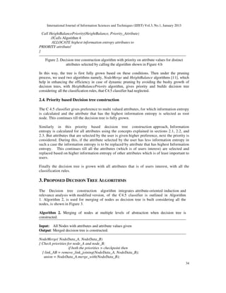 International Journal of Information Sciences and Techniques (IJIST) Vol.3, No.1, January 2013
34
Call HeightBalancePriority(HeightBalance, Priority_Attribute)
//Calls Algorithm 4
ALLOCATE highest information entropy attributes to
PRIORITY attribute/
}
Figure 2. Decision tree construction algorithm with priority on attribute values for distinct
attributes selected by calling the algorithm shown in Figure 4.b
In this way, the tree is first fully grown based on these conditions. Then under the pruning
process, we used two algorithms namely, NodeMerge and HeightBalance algorithms [11], which
help in enhancing the efficiency in case of dynamic pruning by avoiding the bushy growth of
decision trees, with HeightBalancePriority algorithm, gives priority and builds decision tree
considering all the classification rules, that C4.5 classifier had neglected.
2.4. Priority based Decision tree construction
The C 4.5 classifier gives preference to multi valued attributes, for which information entropy
is calculated and the attribute that has the highest information entropy is selected as root
node. This continues till the decision tree is fully grown.
Similarly in this priority based decision tree construction approach, Information
entropy is calculated for all attributes using the concepts explained in sections 2.1, 2.2, and
2.3. But attributes that are selected by the user is given higher preference, next the priority is
considered. During this, if the attribute selected by the user has less information entropy in
such a case the information entropy is to be replaced by attribute that has highest Information
entropy. This continues till all the attributes (which is of users interest) are selected and
replaced based on higher information entropy of other attributes which is of least important to
users.
Finally the decision tree is grown with all attributes that is of users interest, with all the
classification rules.
3. PROPOSED DECISION TREE ALGORITHMS
The Decision tree construction algorithm integrates attribute-oriented induction and
relevance analysis with modified version, of the C4.5 classifier is outlined in Algorithm
1. Algorithm 2, is used for merging of nodes as decision tree is built considering all the
nodes, is shown in Figure 3.
Algorithm 2. Merging of nodes at multiple levels of abstraction when decision tree is
constructed.
Input: All Nodes with attributes and attribute values given
Output: Merged decision tree is constructed.
NodeMerge( NodeData_A, NodeData_B)
{ Check priorities for node_A and node_B;
if both the priorities > checkpoint then
{ link_AB = remove_link_joining(NodeData_A, NodeData_B);
union = NodeData_A.merge_with(NodeData_B);
 