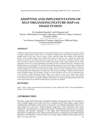 International Journal of Information Sciences and Techniques (IJIST) Vol.3, No.1, January 2013
DOI : 10.5121/ijist.2013.3104 43
ADOPTING AND IMPLEMENTATION OF
SELF ORGANIZING FEATURE MAP FOR
IMAGE FUSION
Dr.AnnaSaroVijendran1
and G.Paramasivam2
1
Director, SNR Institute of Computer Applications, SNR Sons College, Coimbatore,
Tamilnadu, INDIA.
saroviji@rediffmail.com
2
Asst.Professor, Department of Computer Applications, SNRSonsCollege,
CoimbatoreTamilnadu,INDIA.
pvgparam@yahoo.co.in
ABSTRACT
A different image fusion algorithm based on self organizing feature map is proposed in this paper, aiming
to produce quality images. Image Fusion is to integrate complementary and redundant information from
multiple images of the same scene to create a single composite image that contains all the important
features of the original images. The resulting fused image will thus be more suitable for human and
machine perception or for further image processing tasks. The existing fusion techniques based on either
direct operation on pixels or segments fail to produce fused images of the required quality and are mostly
application based. The existing segmentation algorithms become complicated and time consuming when
multiple images are to be fused. A new method of segmenting and fusion of gray scale images adopting Self
organizing Feature Maps(SOM) is proposed in this paper. The Self Organizing Feature Maps is adopted to
produce multiple slices of the source and reference images based on various combination of gray scale and
can dynamically fused depending on the application. The proposed technique is adopted and analyzed for
fusion of multiple images. The technique is robust in the sense that there will be no loss in information due
to the property of Self Organizing Feature Maps; noise removal in the source images done during
processing stage and fusion of multiple images is dynamically done to get the desired results. Experimental
results demonstrate that, for the quality multifocus image fusion, the proposed method performs better than
some popular image fusion methods in both subjective and objective qualities.
KEYWORDS
Image Fusion, Image Segmentation,Self Organizing Feature Maps,Code Book Generation,Multifocus
Images, Gray Scale Images
1.INTRODUCTION
Nowadays, image fusion has become an important subarea of image processing. For one object or
scene, multiple images can be taken from one or multiple sensors.These images usually contain
complementary information. Image fusion is the process of combining information from two or
more images of a scene into a single composite image that is more informative and is more
suitable for visual perception or computer processing. The objectivein image fusion is to reduce
uncertainty and minimize redundancy in the output while maximizing relevant information
particular to an application or task. Image fusion has become a common term used within medical
diagnostics and treatment. Given the same set of input images, different fused images may be
 