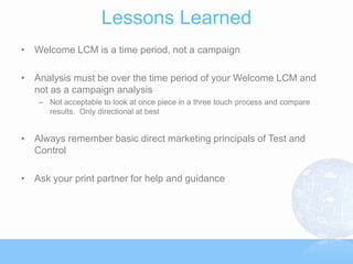 Lessons Learned
• Welcome LCM is a time period, not a campaign

• Analysis must be over the time period of your Welcome LCM and
  not as a campaign analysis
   – Not acceptable to look at once piece in a three touch process and compare
     results. Only directional at best


• Always remember basic direct marketing principals of Test and
  Control

• Ask your print partner for help and guidance
 