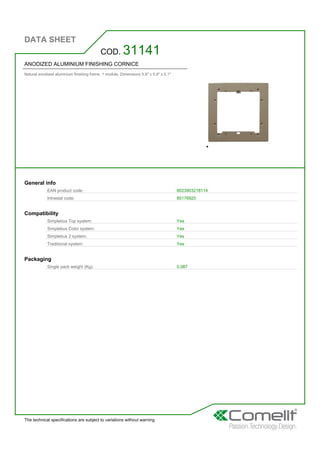 DATA SHEET
The technical specifications are subject to variations without warning
ANODIZED ALUMINIUM FINISHING CORNICE
Natural anodised aluminium finishing frame. 1 module. Dimensions 5.9'' x 5.9'' x 0.1''
COD. 31141
General info
EAN product code: 8023903218114
Intrastat code: 85176920
Compatibility
Simplebus Top system: Yes
Simplebus Color system: Yes
Simplebus 2 system: Yes
Traditional system: Yes
Packaging
Single pack weight (Kg): 0,087
 