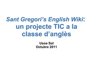 Sant Gregori’s English Wiki :  un projecte TIC a la classe d’anglès Usoa Sol Octubre 2011 
