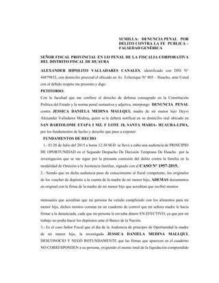 SUMILLA: DENUNCIA PENAL POR
DELITO CONTRA LA FE PUBLICA –
FALSEDAD GENÉRICA
SEÑOR FISCAL PROVINCIAL EN LO PENAL DE LA FISCALIA CORPORATIVA
DEL DISTRITO FISCAL DE HUAURA
ALEXANDER HIPOLITO VALLADARES CANALES, identificado con DNI N°
44879832, con domicilio procesal el ubicado en Av. Echenique N° 805 – Huacho, ante Usted
con el debido respeto me presento y digo:
PETITORIO:
Con la facultad que me confiere el derecho de defensa consagrado en la Constitución
Política del Estado y la norma penal sustantiva y adjetiva, interpongo DENUNCIA PENAL
contra JESSICA DANIELA MEDINA MALLQUI, madre de mi menor hijo Deyvi
Alexander Valladares Medina, quien se le deberá notificar en su domicilio real ubicado en
SAN BARTOLOME ETAPA I MZ. F LOTE 18, SANTA MARIA- HUAURA-LIMA,
por los fundamentos de hecho y derecho que paso a exponer:
FUNDAMENTOS DE HECHO
1.- El 20 de Julio del 2015 a horas 12.30 M.D. se llevó a cabo una audiencia de PRINCIPIO
DE OPORTUNIDAD en el Segundo Despacho De Decisión Temprana De Huacho por la
investigación que se me sigue por la presunta comisión del delito contra la familia en la
modalidad de Omisión a la Asistencia familiar, signado con el CASO N° 1957-2015..
2.- Siendo que en dicha audiencia puse de conocimiento al fiscal competente, los originales
de los voucher de depósito a la cuenta de la madre de mi menor hijo, ADEMAS documentos
en original con la firma de la madre de mi menor hijo que acreditan que recibió montos
mensuales que acreditan que mi persona ha venido cumpliendo con los alimentos para mi
menor hijo, dichos montos constan en un cuaderno de control que mi señora madre le hacía
firmar a la denunciada, cada que mi persona le enviaba dinero EN EFECTIVO, ya que por mi
trabajo no podía hacer los depósitos ante el Banco de la Nación.
3.- Es el caso Señor Fiscal que el día de la Audiencia de principio de Oportunidad la madre
de mi menor hijo, la investigada JESSICA DANIELA MEDINA MALLQUI,
DESCONOCIO Y NEGÓ ROTUNDAMENTE que las firmas que aparecen en el cuaderno
NO CORRESPONDEN a su persona, exigiendo el monto total de la liquidación comprendido
 