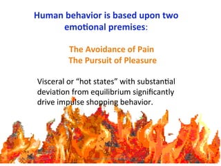 Human	
  b ork	
  
     Why	
  ESPs	
  wehavior	
  is	
  based	
  upon	
  two	
  
                                        emo1onal	
  premises:

                                            The	
  Avoidance	
  of	
  Pain	
  
                                        	
  The	
  Pursuit	
  of	
  Pleasure	
  
                                                       	
  
                        Visceral	
  or	
  “hot	
  states”	
  with	
  substan7al	
  
                        devia7on	
  from	
  equilibrium	
  signiﬁcantly	
  
                        drive	
  impulse	
  shopping	
  behavior.	
  	
  
                        	
  




©	
  Jeane'e	
  McMurtry,	
  2009	
               www.e4marke7ngco.com	
  
 