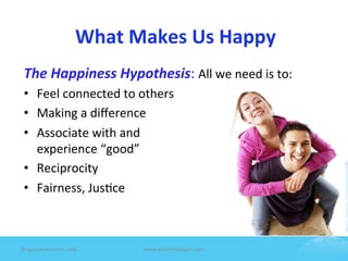 What	
  Makes	
  Us	
  Happy	
  
 The	
  Happiness	
  Hypothesis:	
  All	
  we	
  need	
  is	
  to:	
  	
  
 •  Feel	
  connected	
  to	
  others	
  
 •  Making	
  a	
  diﬀerence	
  
 •  Associate	
  with	
  and	
  	
  
      experience	
  “good”	
  
 •  Reciprocity	
  
 •  Fairness,	
  Jus7ce	
  
 	
  

 	
  
©	
  Jeane'e	
  McMurtry,	
  2009	
          www.e4marke7ngco.com	
  
 