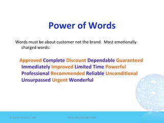Power	
  of	
  Words	
  
       Words	
  must	
  be	
  about	
  customer	
  not	
  the	
  brand.	
  	
  Most	
  emo7onally	
  
         charged	
  words:	
  
         	
  
       	
  	
  	
  	
  Approved	
  Complete	
  Discount	
  Dependable	
  Guaranteed	
  	
  
                Immediately	
  Improved	
  Limited	
  Time	
  Powerful	
  
                Professional	
  Recommended	
  Reliable	
  Uncondi1onal	
  
                Unsurpassed	
  Urgent	
  Wonderful	
  	
  	
  




©	
  Jeane'e	
  McMurtry,	
  2009	
            www.e4marke7ngco.com	
  
 