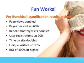 Fun	
  Works!	
  
Per	
  Bunchball,	
  gamiﬁca1on	
  results	
  include:	
  
•    Page	
  views	
  doubled	
  
•    Pages	
  per	
  visit	
  up	
  60%	
  
•    Repeat	
  monthly	
  visits	
  doubled	
  
•    User	
  registra7ons	
  up	
  20%	
  
•    Time	
  on	
  site	
  doubled	
  	
  
•    Unique	
  visitors	
  up	
  30%	
  
•    ROI	
  of	
  400%	
  or	
  higher	
  
 