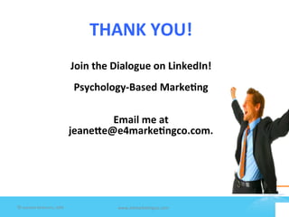  

                                              THANK	
  YOU!                       	
  
     	
  
	
   	
  
                                         Join	
  the	
  Dialogue	
  on	
  LinkedIn!	
  
	
                                                            	
  
	
                                        Psychology-­‐Based	
  Marke1ng	
  
                                                              	
  
                                                              	
  
                                                         Email	
  me	
  at	
  	
  
                                        jeane]e@e4marke1ngco.com.	
  
                                                                	
  



         	
  



©	
  Jeane'e	
  McMurtry,	
  2009	
                    www.e4marke7ngco.com	
  
 
