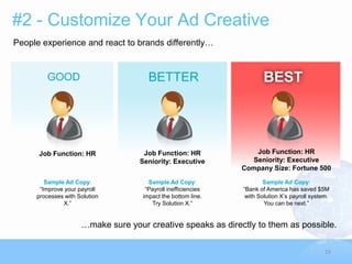 #2 - Customize Your Ad Creative
People experience and react to brands differently…


        GOOD                          BETTER                          BEST




      Job Function: HR              Job Function: HR              Job Function: HR
                                   Seniority: Executive          Seniority: Executive
                                                               Company Size: Fortune 500

        Sample Ad Copy:               Sample Ad Copy:                  Sample Ad Copy:
      “Improve your payroll          “Payroll inefficiencies   “Bank of America has saved $5M
     processes with Solution        impact the bottom line.     with Solution X‟s payroll system.
              X.”                      Try Solution X.”                You can be next.”


                     …make sure your creative speaks as directly to them as possible.

                                                                                               19
 