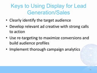 Keys to Using Display for Lead
        Generation/Sales
• Clearly identify the target audience
• Develop relevant ad creative with strong calls
  to action
• Use re-targeting to maximize conversions and
  build audience profiles
• Implement thorough campaign analytics



                                                   28
 