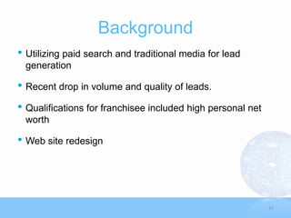 Background
• Utilizing paid search and traditional media for lead
 generation

• Recent drop in volume and quality of leads.
• Qualifications for franchisee included high personal net
 worth

• Web site redesign



                                                             31
 