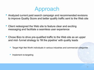 Approach
•   Analyzed current paid search campaign and recommended revisions
    to improve Quality Score and better qualify traffic sent to the Web site

•   Client redesigned the Web site to feature clear and exciting
    messaging and facilitate a seamless user experience

•   Chose Bizo to drive pre-qualified traffic to the Web site as an upper
    and mid- funnel strategy to „fill the pipeline‟ with quality leads

     •   Target High Net Worth individuals in various industries and commercial categories


     •   Implement re-targeting




                                                                                        32
 