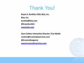Thank You!
Bryan A. Burdick; COO; Bizo, Inc.
Bizo, Inc.
burdick@bizo.com
@bryanburdick
www.bizo.com


Sean Cotton; Interactive Director; True Media
scotton@truemediaservices.com
@truemediaagency
www.truemediaservices.com




                                                43
 