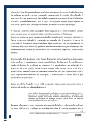 131
@rquivo Brasileiro de Educação, Belo Horizonte, v. 11, n. 20, 2023
educação crítica. Uma educação que conduzisse a um desconhecimento dos fundamentos
da realidade apenas leva a uma reprodução e manutenção do cidadão não-educado. E
esse papel de ir aos fundamentos da realidade que permite a passagem desse cidadão não-
educado a um cidadão educado, isto é, capaz de ampliar os espaços de participação na
vida social, aponta para a educação ao direito, no âmbito do direito à educação.
A educação e o direito, então, fazem parte do esforço para que se criem estruturas comuns
e um consenso para que a democracia e o constitucionalismo se fortaleçam.
Ora, o que nos revela nosso passado, com desdobramentos sobre o presente e até sobre o
futuro como uma indesejável reprodução do passado, não é animador. A tarefa de
construção da democracia, como império do logos, se defronta com um passado que vai
dos donos do poder à conciliação pelo alto, também chamada de via prussiana e que tem
fundamentos nos traumas do colonialismo e do cativeiro sob a égide da Casa Grande e
Senzala.
Esse passado, hoje postulado como futuro do presente por adversários da democracia,
volta a cultuar o autoritarismo contra a possibilidade do dissenso e de conflito como
modos civilizados de se chegar ao consenso. E o autoritarismo, por princípio, é o
abandono da lei ou quando muito, para os amigos tudo, para os outros a lei. Mas o
autoritarismo no mundo atual vai encontrando caminhos para uma ruptura democrática,
cujas sequelas vemos também em nosso país. O autoritarismo é o oposto da lei e, por
decorrência, da democracia.
Como nos alerta Pisarello (2014, p.16) ao apontar forças sociais não democráticas e
antissociais que foram adquirindo poderes:
Esses poderes impulsionariam autênticos processos desconstituintes, isto é,
processos de esvaziamento do conteúdo democrático e garantista das
constituições vigentes. Umas vezes, mediante sua não aplicação de modo suave e
planejada ou mediante sua aplicação restritiva. Outras vezes, por meio de
mutações tácitas ou de reformas explícitas.
Para que tal se desse – agora chamando à cena Anísio Teixeira – a educação foi, ao longo
de nossa história, um privilégio, um apanágio das elites. E como tal, cooperou para a
 