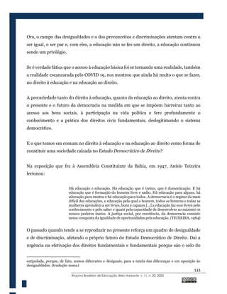133
@rquivo Brasileiro de Educação, Belo Horizonte, v. 11, n. 20, 2023
Ora, o campo das desigualdades e o dos preconceitos e discriminações atentam contra o
ser igual, o ser par e, com eles, a educação não se fez um direito, a educação continuou
sendo um privilégio.
Se é verdade fática que o acesso à educação básica foi se tornando uma realidade, também
a realidade escancarada pelo COVID 19, nos mostrou que ainda há muito o que se fazer,
no direito à educação e na educação ao direito.
A precariedade tanto do direito à educação, quanto da educação ao direito, atenta contra
o presente e o futuro da democracia na medida em que se impõem barreiras tanto ao
acesso aos bens sociais, à participação na vida política e fere profundamente o
conhecimento e a prática dos direitos civis fundamentais, deslegitimando o sistema
democrático.
E o que temos em comum no direito à educação e na educação ao direito como forma de
constituir uma sociedade calcada no Estado Democrático de Direito?
Na exposição que fez à Assembleia Constituinte da Bahia, em 1947, Anísio Teixeira
lecionou:
Há educação e educação. Há educação que é treino, que é domesticação. E há
educação que é formação do homem livre e sadio. Há educação para alguns, há
educação para muitos e há educação para todos. A democracia é o regime da mais
difícil das educações, a educação pela qual o homem, todos os homens e todas as
mulheres aprendem a ser livres, bons e capazes [...] a educação faz-nos livres pelo
conhecimento e pelo saber e iguais pela capacidade de desenvolver ao máximo os
nossos poderes inatos. A justiça social, por excelência, da democracia consiste
nessa conquista da igualdade de oportunidades pela educação. (TEIXEIRA, 1984)
O passado quando tende a se reproduzir no presente reforça um quadro de desigualdade
e de discriminação, afetando o próprio futuro do Estado Democrático de Direito. Daí a
urgência na efetivação dos direitos fundamentais e fundamentais porque são o solo do
estipulada, porque, de fato, somos diferentes e desiguais, para a tutela das diferenças e em oposição às
desigualdades. (tradução nossa)
 