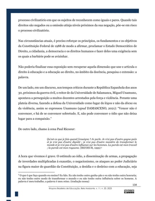 134
@rquivo Brasileiro de Educação, Belo Horizonte, v. 11, n. 20, 2023
processo civilizatório em que os sujeitos de reconhecem como iguais e pares. Quando tais
direitos são negados ou a omissão atinja níveis próximos da sua negação, põe-se em risco
o processo civilizatório.
Nas circunstâncias atuais, é preciso reforçar os princípios, os fundamentos e os objetivos
da Constituição Federal de 1988 de modo a afirmar, proclamar o Estado Democrático de
Direito, a cidadania, a democracia e os direitos humanos e fazer deles uma exigência sem
os quais a barbárie pode se avizinhar.
Não poderia finalizar essa exposição sem recuperar aquela dimensão que une e articula o
direito à educação e a educação ao direito, no âmbito da docência, pesquisa e extensão: a
palavra.
De um lado, em um discurso, nos tempos críticos durante a República Espanhola dos anos
30, próximos da guerra civil, o reitor de da Universidade de Salamanca, Miguel Unamuno,
apontava a perseguição a muitos docentes arrestados pela força e violência. Perante uma
plateia diversa, fazendo a defesa da Universidade como lugar do lógos e não da dócsa ou
da violência, assim se expressou Unamuno (apud DAMASCENO, 2021): “Vencer não é
convencer, e há de se convencer sobretudo. E, não pode convencer o ódio que não deixa
lugar para a compaixão.”
De outro lado, chamo à cena Paul Ricoeur:
Qu’est-ce que je fais quand j’enseigne ? Je parle. Je n’ai pas d’autre gagne-pain
et je n’ai pas d’autre dignité ; je n’ai pas d’autre manière de transformer le
monde et je n’ai pas d’autre influence sur les hommes. La parole est mon travail
; la parole est mon royaume. (RICOEUR, 1999) 3
A hora que vivemos é grave. O estímulo ao ódio, a disseminação de armas, a propagação
de inverdades multiplicadas à exaustão, o negacionismo, os ataques ao poder Judiciário
na figura maior do guardião da Constituição, a desídia e o desleixo com a educação, seja
3
O que é que faço quando eu ensino? Eu falo. Eu não tenho outro ganha-pão e eu não tenho outra honraria;
eu não tenho outro modo de transformar o mundo e eu não tenho outra influência sobre os homens. A
palavra é meu trabalho, a palavra é meu reino. (tradução nossa)
 