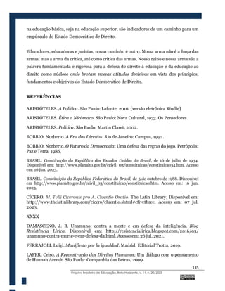 135
@rquivo Brasileiro de Educação, Belo Horizonte, v. 11, n. 20, 2023
na educação básica, seja na educação superior, são indicadores de um caminho para um
crepúsculo do Estado Democrático de Direito.
Educadores, educadoras e juristas, nosso caminho é outro. Nossa arma não é a força das
armas, mas a arma da crítica, até como crítica das armas. Nosso reino e nossa arma são a
palavra fundamentada e rigorosa para a defesa do direito à educação e da educação ao
direito como núcleos onde brotam nossas atitudes decisivas em vista dos princípios,
fundamentos e objetivos do Estado Democrático de Direito.
REFERÊNCIAS
ARISTÓTELES. A Política. São Paulo: Lafonte, 2016. [versão eletrônica Kindle]
ARISTÓTELES. Ética a Nicômaco. São Paulo: Nova Cultural, 1973. Os Pensadores.
ARISTÓTELES. Política. São Paulo: Martin Claret, 2002.
BOBBIO, Norberto. A Era dos Direitos. Rio de Janeiro: Campus, 1992.
BOBBIO, Norberto. O Futuro da Democracia: Uma defesa das regras do jogo. Petrópolis:
Paz e Terra, 1986.
BRASIL. Constituição da República dos Estados Unidos do Brasil, de 16 de julho de 1934.
Disponível em: http://www.planalto.gov.br/ccivil_03/constituicao/constituicao34.htm. Acesso
em: 16 jun. 2023.
BRASIL. Constituição da República Federativa do Brasil, de 5 de outubro de 1988. Disponível
em http://www.planalto.gov.br/ccivil_03/constituicao/constituicao.htm. Acesso em: 16 jun.
2023.
CÍCERO. M. Tvlli Ciceronis pro A. Clventio Oratio. The Latin Library. Disponível em:
http://www.thelatinlibrary.com/cicero/cluentio.shtml#cfivethree. Acesso em: 07 jul.
2023.
XXXX
DAMASCENO, J. B. Unamuno: contra a morte e em defesa da inteligência. Blog
Resistência Lírica. Disponível em: http://resistencialirica.blogspot.com/2016/03/
unamuno-contra-morte-e-em-defesa-da.html. Acesso em: 26 jul. 2021.
FERRAJOLI, Luigi. Manifiesto por la igualdad. Madrid: Editorial Trotta, 2019.
LAFER, Celso. A Reconstrução dos Direitos Humanos: Um diálogo com o pensamento
de Hannah Arendt. São Paulo: Companhia das Letras, 2009.
 