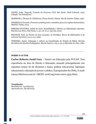 136
@rquivo Brasileiro de Educação, Belo Horizonte, v. 11, n. 20, 2023
LOCKE, John. Segundo Tratado do Governo Civil. São Paulo: Abril Cultural, 1973,
Coleção “Os Pensadores”.
MARSHALL, Thomas H. Cidadania, Classe Social e Status. Rio de Janeiro: Zahar, 1967.
PISARELLO, Gerardo. Procesos constituyentes: caminhos para a la ruptura democrática.
Madrid: Trotta, 2014.
RIBEIRO OLIVEIRA, Isabel de Assis. Sociabilidade e Direito no Liberalismo nascente.
Revista Lua Nova. São Paulo, n. 50, vol. II, p. 159-183, 2000.
RICOEUR, Paul. La Parole est mon royaume. Le PortiQue, Revue de philosophie et de
sciences humaines, n.4, p.1-5, 1999.
TEIXEIRA, Anísio. Educação e cultura na Constituição do Estado da Bahia. Revista
Brasileira de Estudos Pedagógicos. Rio de Janeiro, v.65, n.151, p.685-696, set./dez. 1984.
SOBRE O AUTOR
Carlos Roberto Jamil Cury – Doutor em Educação pela PUC/SP. Tem
experiência na área de Direito à Educação, atuando principalmente nos
seguintes temas: lei de diretrizes e bases, política educacional, legislação
educacional e educação de jovens e adultos. É pesquisador do CNPq. E-mail:
crjcury.bh@terra.com.br ORCID: orcid.org/0000-0001-5555-6602.
Tramitação:
Recebido em: 03/08/2023
Aprovado em: 29/08/2023
 