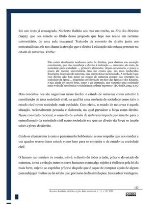 122
@rquivo Brasileiro de Educação, Belo Horizonte, v. 11, n. 20, 2023
Em um texto já consagrado, Norberto Bobbio nos traz um trecho, na Era dos Direitos
(1992), que nos remete ao título dessa proposta que hoje nos reúne em certame
universitário, de uma aula inaugural. Tratando da emersão do direito junto aos
contratualistas, ele nos chama à atenção que o direito à educação não estava presente no
estado de natureza. Verbis:
Não existe atualmente nenhuma carta de direitos, para darmos um exemplo
convincente, que não reconheça o direito à instrução --- crescente, de resto, de
sociedade para sociedade --, primeiro elementar, depois secundária, e pouco a
pouco até mesmo universitária. Não me consta que, nas mais conhecidas
descrições do estado de natureza, esse direito fosse mencionado. A verdade é que
esse direito não fora posto no estado de natureza porque não emergira na
sociedade da época ... exigências de liberdade em face das Igrejas e dos Estados,
e não ainda de outros bens, como o da instrução, que somente uma sociedade
mais evoluída econômica e socialmente poderia expressar. (BOBBIO, 1992, p.75)
Dois conceitos nos são sugestivos nesse trecho: o estado de natureza como anterior à
constituição de uma sociedade civil, na qual há uma ausência de sociedade como tal e o
estado civil como sociedade mais evoluída. Com efeito, o estado de natureza é aquela
situação, racionalmente pensada e elaborada, na qual prevalece a força como direito.
Nesse construto racional, o conceito de estado de natureza importa justamente para o
entendimento da sociedade civil como sociedade em que ao direito da força se impõe
sobre a força do direito.
Cuide-se chamarmos à cena o pensamento hobbesiano a esse respeito que nos conduz a
um quadro severo desse estado como base para se entender o de estado ou sociedade
civil.
O famoso ius omnium in omnia, isto é: o direito de todos a tudo, próprio do estado de
natureza, torna a relação entre os seres humanos como algo sujeito à violência pela lei do
mais forte, sujeito ao capricho próprio daquele que é capaz de comprar apoio de alguns
para subjugar muitos ou do astuto que, por meio de dissimulações, busca obter vantagens.
 