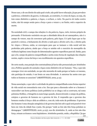 123
@rquivo Brasileiro de Educação, Belo Horizonte, v. 11, n. 20, 2023
Nesse caso, o de um direito de cada qual a tudo, não pode haver educação, já que prevalece
a pólemos, o distintivo da guerra. A educação, ao contrário, é o reino do logos, ou seja, ela
tem como distintivo a palavra, o logos, o verbum, a ratio. Na guerra de todos contra
todos, não há campo senão para a força e para o vencer e, no limite, está o espectro da
morte.
Na sociedade civil, o campo das relações é o da palavra, logos, ratio, terreno próprio da
persuasão. O horizonte societário em que a alteridade deixa de ser ameaçadora, não é o
campo do vencer, mas do convencer pela palavra, pelo logos. E é pelo logos que se faz
possível o nómos, o fechamento do direito a tudo para o direito sob a lex, o direito pela
lei. Lógos e Nómos, então, se convergem para que se instaure a vida social sob leis
proferidas pela palavra, ainda que a força se aninhe sob o exercício do monopólio da
violência legítima como função de determinados agentes específicos para tal. Então, para
que a lei, campo da palavra compartilhada e aceita como forma de regulação das relações
sociais, supõe o recuo da força e seu recolhimento em aparatos específicos.
De certo modo, essa posição dos contratualistas já havia sido prenunciada por Aristóteles
em a Política quando ele assinala o logos como distintivo do ser humano. “Ora, o que não
consegue viver em sociedade, ou que não necessita de nada porque se basta a si mesmo,
não participa do estado; é um bruto ou uma divindade. A natureza faz assim com que
todos os homens se associem” (ARISTÓTELES, 2002, p.15).
Nessa associação, o que vale é a atividade da palavra compartilhada como forma superior
de vida social em consonância com a lex. Em que pese a discussão sobre se o homem é
naturaliter um homo politicus (zoôn politikôn) ou se chega a tal ex contractu, tal como
polemiza Hobbes, o Estagirita ia mais longe quando, desenvolvendo o campo da política,
cotejava o governo de homens ou o governo de leis. E respondia que o governo dos
homens conduz à força e dela ao arbítrio e, com ele, toda sorte de problemas. O governo
dos homens é uma situação antagônica à do governo das leis sob o qual será possível viver
bem em vista da cidade boa e justa. Eis porque “onde as leis não têm força pululam os
demagogos.” (ARISTÓTELES, 2016, p.125), nos diz Aristóteles. E, onde as leis não têm
força, reinam os tiranos e seus bajuladores. Aristóteles postula, então, a República “já que
 