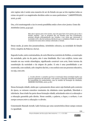 124
@rquivo Brasileiro de Educação, Belo Horizonte, v. 11, n. 20, 2023
este regime não é senão uma maneira de ser do Estado em que as leis regulam todas as
coisas em geral e os magistrados decidem sobre os casos particulares.” (ARISTÓTELES,
2016, p.126)
Ora, a lei constrangendo o ius in omnia possibilita então o bem viver juntos. Como diz
Aristóteles (2002, p.53-54):
Mas não é apenas para viver juntos, mas sim para bem viver juntos que se fez o
Estado...Aqueles ...que se propõem dar aos Estados uma boa Constituição,
prestam atenção principalmente nas virtudes e nos vícios que interessam à
sociedade civil e não há nenhuma dúvida de que a verdadeira Cidade (a que não
é somente de nome) deve estimar sobretudo a virtude.
Desse modo, já antes dos jusnaturalistas, Aristóteles colocava, na sociedade do Estado
Civil, o império da Palavra e da Lei.
Segundo Locke, outro contratualista, de corte liberal ao contrário de Hobbes, a construção
da sociedade, pela via do pacto, não é uma fatalidade. Ela é um artifício, termo este
tomado em sua versão etimológica, significando construir com arte, fonte terrena da
constituição da sociedade e da origem do poder. E esta é uma possibilidade a ser
construída, com cuidado, sob o império das leis, e em conluio com um processo educativo,
ou seja, com arte.
[...] Locke adverte: o caminho que leva à construção desta sociedade implica um
processo gigantesco de educação, e não apenas a educação entendida no sentido
da transmissão do conhecimento, mas no sentido da formação da cidadania.
(RIBEIRO OLIVEIRA, 2000, p.181)
Dessa formação cidadã, ainda que o pensamento desse autor seja limitado pelo contexto
de época, se extraem conceitos constantes da cidadania como igualdade, liberdade e
tolerância. Essa tríade faz parte dessa formação cidadã, articulando entre si a educação e
a educação garantida pelo direito. Nesse sentido, a palavra, o logos, o verbum, é um
campo comum entre a educação e o direito.
Comentando Hannah Arendt, Lafer leciona que uma característica desse campo comum
é a igualdade.
 