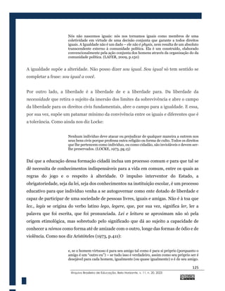 125
@rquivo Brasileiro de Educação, Belo Horizonte, v. 11, n. 20, 2023
Nós não nascemos iguais: nós nos tornamos iguais como membros de uma
coletividade em virtude de uma decisão conjunta que garante a todos direitos
iguais. A Igualdade não é um dado – ele não é physis, nem resulta de um absoluto
transcendente externo à comunidade política. Ela é um construído, elaborado
convencionalmente pela ação conjunta dos homens através da organização do da
comunidade política. (LAFER, 2009, p.150)
A igualdade supõe a alteridade. Não posso dizer sou igual. Sou igual só tem sentido se
completar a frase: sou igual a você.
Por outro lado, a liberdade é a liberdade de e a liberdade para. Da liberdade da
necessidade que retira o sujeito da imersão dos limites da sobrevivência e abre o campo
da liberdade para os direitos civis fundamentais, abre o campo para a igualdade. E essa,
por sua vez, supõe um patamar mínimo da convivência entre os iguais e diferentes que é
a tolerância. Como ainda nos diz Locke:
Nenhum individuo deve atacar ou prejudicar de qualquer maneira a outrem nos
seus bens civis porque professa outra religião ou forma de culto. Todos os direitos
que lhe pertencem como individuo, ou como cidadão, são invioláveis e devem ser-
lhe preservados. (LOCKE, 1973, pg.15)
Daí que a educação dessa formação cidadã inclua um processo comum e para que tal se
dê necessita de conhecimentos indispensáveis para a vida em comum, entre os quais as
regras do jogo e o respeito à alteridade. O impulso interventor do Estado, a
obrigatoriedade, seja da lei, seja dos conhecimentos na instituição escolar, é um processo
educativo para que indivíduo venha a se autogovernar como ente dotado de liberdade e
capaz de participar de uma sociedade de pessoas livres, iguais e amigas. Não é à toa que
lex., legis se origina do verbo latino lego, legere, que, por sua vez, significa ler, ler a
palavra que foi escrita, que foi pronunciada. Lei e leitura se aproximam não só pela
origem etimológica, mas sobretudo pelo significado que dá ao sujeito a capacidade de
conhecer a nómos como forma até de amizade com o outro, longe das formas de ódio e de
violência. Como nos diz Aristóteles (1973, p.411):
e, se o homem virtuoso é para seu amigo tal como é para si próprio (porquanto o
amigo é um “outro eu”) – se tudo isso é verdadeiro, assim como seu próprio ser é
desejável para cada homem, igualmente (ou quase igualmente) o é de seu amigo.
 
