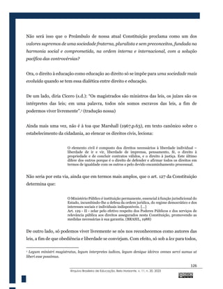 126
@rquivo Brasileiro de Educação, Belo Horizonte, v. 11, n. 20, 2023
Não será isso que o Preâmbulo de nossa atual Constituição proclama como um dos
valores supremos de uma sociedade fraterna, pluralista e sem preconceitos, fundada na
harmonia social e comprometida, na ordem interna e internacional, com a solução
pacífica das controvérsias?
Ora, o direito à educação como educação ao direito só se impõe para uma sociedade mais
evoluída quando se tem essa dialética entre direito e educação.
De um lado, diria Cícero (s.d.): “Os magistrados são ministros das leis, os juízes são os
intérpretes das leis; em uma palavra, todos nós somos escravos das leis, a fim de
podermos viver livremente”.1 (tradução nossa)
Ainda mais uma vez, não é à toa que Marshall (1967,p.63), em texto canônico sobre o
estabelecimento da cidadania, ao elencar os direitos civis, leciona:
O elemento civil é composto dos direitos necessários à liberdade individual –
liberdade de ir e vir, liberdade de imprensa, pensamento, fé, o direito à
propriedade e de concluir contratos válidos, e o direito à justiça. Este último
difere dos outros porque é o direito de defender e afirmar todos os direitos em
termos de igualdade com os outros e pelo devido encaminhamento processual.
Não seria por esta via, ainda que em termos mais amplos, que o art. 127 da Constituição
determina que:
O Ministério Público é instituição permanente, essencial à função jurisdicional do
Estado, incumbindo-lhe a defesa da ordem jurídica, do regime democrático e dos
interesses sociais e individuais indisponíveis. [...]
Art. 129 - II - zelar pelo efetivo respeito dos Poderes Públicos e dos serviços de
relevância pública aos direitos assegurados nesta Constituição, promovendo as
medidas necessárias à sua garantia. (BRASIL, 1988)
De outro lado, só podemos viver livremente se nós nos reconhecemos como autores das
leis, a fim de que obediência e liberdade se convirjam. Com efeito, só sob a lex para todos,
1 Legum ministri magistratus, legum interpretes iudices, legum denique idcirco omnes servi sumus ut
liberi esse possimus.
 