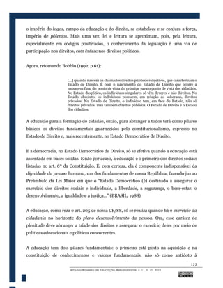 127
@rquivo Brasileiro de Educação, Belo Horizonte, v. 11, n. 20, 2023
o império do logos, campo da educação e do direito, se estabelece e se conjura a força,
império de pólemos. Mais uma vez, lei e leitura se aproximam, pois, pela leitura,
especialmente em códigos positivados, o conhecimento da legislação é uma via de
participação nos direitos, com ênfase nos direitos políticos.
Agora, retomando Bobbio (1992, p.61):
[...] quando nascem os chamados direitos públicos subjetivos, que caracterizam o
Estado de Direito. É com o nascimento do Estado de Direito que ocorre a
passagem final do ponto de vista do príncipe para o ponto de vista dos cidadãos.
No Estado despótico, os indivíduos singulares só têm deveres e não direitos. No
Estado absoluto, os indivíduos possuem, em relação ao soberano, direitos
privados. No Estado de Direito, o indivíduo tem, em face do Estado, não só
direitos privados, mas também direitos públicos. O Estado de Direito é o Estado
dos cidadãos.
A educação para a formação do cidadão, então, para abranger a todos terá como pilares
básicos os direitos fundamentais guarnecidos pelo constitucionalismo, expresso no
Estado de Direito e, mais recentemente, no Estado Democrático de Direito.
E a democracia, no Estado Democrático de Direito, só se efetiva quando a educação está
assentada em bases sólidas. E não por acaso, a educação é o primeiro dos direitos sociais
listadas no art. 6º da Constituição. E, com certeza, ela é componente indispensável da
dignidade da pessoa humana, um dos fundamentos de nossa República, fazendo jus ao
Preâmbulo da Lei Maior em que o “Estado Democrático (é) destinado a assegurar o
exercício dos direitos sociais e individuais, a liberdade, a segurança, o bem-estar, o
desenvolvimento, a igualdade e a justiça...” (BRASIL, 1988)
A educação, como reza o art. 205 de nossa CF/88, só se realiza quando há o exercício da
cidadania no horizonte do pleno desenvolvimento da pessoa. Ora, esse caráter de
plenitude deve abranger a tríade dos direitos e assegurar o exercício deles por meio de
políticas educacionais e políticas concorrentes.
A educação tem dois pilares fundamentais: o primeiro está posto na aquisição e na
constituição de conhecimentos e valores fundamentais, não só como antídoto à
 