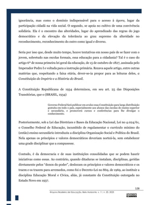 128
@rquivo Brasileiro de Educação, Belo Horizonte, v. 11, n. 20, 2023
ignorância, mas como o domínio indispensável para o acesso à ágora, lugar da
participação cidadã na vida social. O segundo, se apoia no cultivo de uma convivência
solidária. Ela é o encontro das alteridades, lugar do aprendizado das regras do jogo
democrático e da elevação da tolerância ao grau supremo da alteridade no
reconhecimento, reconhecimento do outro como igual e diverso.
Seria por isso que, desde muito tempo, houve tentativas em nosso país de se fazer com o
jovem, sobretudo nas escolas formais, essa educação para a cidadania? Tal é o caso do
artigo 6º de nossa primeira lei geral da educação, de 15 de outubro de 1827, assinada pelo
Imperador Pedro I e voltada para a instrução primária. Rezava aquele artigo, entre outras
matérias que, respeitando a faixa etária, dever-se-ia propor para as leituras deles, a
Constituição do Império e a História do Brasil.
A Constituição Republicana de 1934 determinou, em seu art. 25 das Disposições
Transitórias, que o (BRASIL, 1934)
Governo Federal fará publicar em avulso essa Constituição para larga distribuição
gratuita em todo o país, especialmente aos alunos das escolas de ensino superior
e secundário, e promoverá cursos e conferências para lhe divulgar o
conhecimento.
Posteriormente, sob a Lei das Diretrizes e Bases da Educação Nacional, Lei no 4.024/61,
o Conselho Federal de Educação, incumbido de regulamentar o currículo mínimo do
(então) ensino secundário introduziu a disciplina Organização Social e Política do Brasil.
Nela apenas os princípios e valores democráticos deveriam norteá-la, sem estabelecer
uma grade disciplinar que a compusesse.
Contudo, é da democracia e de suas instituições consolidadas que se podem haurir
iniciativas como essas. Ao contrário, quando ditaduras se instalam, disciplinas, geridas
diretamente pelos “donos do poder”, deslocam os princípios e valores democráticos e os
traem e os trazem para arremedos, como foi o Decreto-Lei no 869, de 1969, ao instituir a
disciplina Educação Moral e Cívica, aliás, já constante da Constituição outorgada no
Estado Novo em 1937.
 