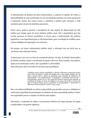 129
@rquivo Brasileiro de Educação, Belo Horizonte, v. 11, n. 20, 2023
O silenciamento da política em bases democráticas, a censura ao espírito de crítica, a
impossibilidade de uma socialização no eixo da cidadania produziu um vácuo geracional
e induziram muitos dos nossos jovens a substituir a política pelo consumo, a vida
societária pela vertente do indivíduo possessivo.
Desse vácuo, pode-se apontar a emergência de uma espécie de degeneração da vida
política que atingiu parte de nossa história política atual. Daí a importância que tais
escolas possuem ao buscar sensibilizar os jovens para o conhecimento das práticas
legislativas e sua importância para a vida democrática, para a aceitação do conflito e para
a busca dialógica da negociação e do consenso.
Eis porque, em nosso ordenamento jurídico atual, a educação tem um nível que se
conceitua como educação básica.
A democracia, por sua vez, base do constitucionalismo, ou seja, do Estado Democrático
de Direito, também supõe a constituição de iguais e diversos. Nesse sentido, seus pilares,
iguais ao da instituição escolar, são a igualdade e a diversidade.
Peço vênia para citar um trecho de um texto que já publiquei:
A dialética entre o direito à igualdade e o direito à diferença na educação escolar
como dever do Estado e direito do cidadão não é uma relação simples. De um
lado, é preciso fazer a defesa da igualdade como princípio de cidadania, da
modernidade e do republicanismo. A igualdade é o princípio tanto da não –
discriminação, quanto ela é o foco pelo qual homens lutaram para eliminar os
privilégios de sangue, de etnia, de religião ou de crença. Ela ainda é o Norte pelo
qual as pessoas lutam para ir reduzindo as desigualdades e eliminando as
diferenças discriminatórias. (CURY, 2002, p.255)
Daí a sua indissociabilidade na mútua reciprocidade que permite com que a cidadania se
realize pela capacidade de participação nos destinos de uma comunidade política. E mais,
esta capacidade possa se ampliar em fóruns mais amplos.
Entretanto, a realização de ambas, é um processo histórico de longa duração, de ampla
complexidade e de grande vigilância.
 