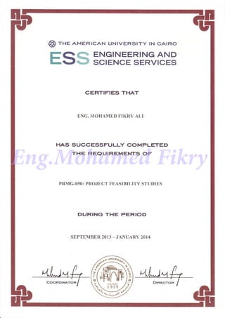 @) rne AMERTcAN uNrvERsrry rN cArRo
EQE ENGINEERINGAND
L-Jt*} SCIENCE SERVICES
CERTIFIES THAT
BNG. MOHAMED FIKRY ALI
HAS SUCCESSFULLY COMPLETED
THE REQUIREMENTS OF
PRMG-OSO: PROJECT FEASIBILITY STUDIES
DURING THE PERIOD
SEPTEMBER 2OT3 _ JANUARY 2014
Eng.Mohamed Fikry
 