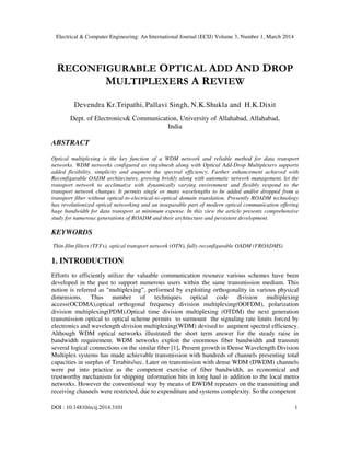 Electrical & Computer Engineering: An International Journal (ECIJ) Volume 3, Number 1, March 2014
DOI : 10.14810/ecij.2014.3101 1
RECONFIGURABLE OPTICAL ADD AND DROP
MULTIPLEXERS A REVIEW
Devendra Kr.Tripathi, Pallavi Singh, N.K.Shukla and H.K.Dixit
Dept. of Electronics& Communication, University of Allahabad, Allahabad,
India
ABSTRACT
Optical multiplexing is the key function of a WDM network and reliable method for data transport
networks. WDM networks configured as rings/mesh along with Optical Add-Drop Multiplexers supports
added flexibility, simplicity and augment the spectral efficiency. Further enhancement achieved with
Reconfigurable OADM architectures, growing briskly along with automatic network management, let the
transport network to acclimatize with dynamically varying environment and flexibly respond to the
transport network changes. It permits single or many wavelengths to be added and/or dropped from a
transport fiber without optical-to-electrical-to-optical domain translation. Presently ROADM technology
has revolutionized optical networking and an inseparable part of modern optical communication offering
huge bandwidth for data transport at minimum expense. In this view the article presents comprehensive
study for numerous generations of ROADM and their architecture and persistent development.
KEYWORDS
Thin-film filters (TFFs), optical transport network (OTN), fully-reconfigurable OADM (FROADMS)
1. INTRODUCTION
Efforts to efficiently utilize the valuable communication resource various schemes have been
developed in the past to support numerous users within the same transmission medium. This
notion is referred as "multiplexing”, performed by exploiting orthogonality in various physical
dimensions. Thus number of techniques optical code division multiplexing
access(OCDMA),optical orthogonal frequency division multiplexing(OOFDM), polarization
division multiplexing(PDM),Optical time division multiplexing (OTDM) the next generation
transmission optical to optical scheme permits to surmount the signaling rate limits forced by
electronics and wavelength division multiplexing(WDM) devised to augment spectral efficiency.
Although WDM optical networks illustrated the short term answer for the steady raise in
bandwidth requirement. WDM networks exploit the enormous fiber bandwidth and transmit
several logical connections on the similar fiber [1]. Present growth in Dense Wavelength Division
Multiplex systems has made achievable transmission with hundreds of channels presenting total
capacities in surplus of Terabits/sec. Later on transmission with dense WDM (DWDM) channels
were put into practice as the competent exercise of fiber bandwidth, as economical and
trustworthy mechanism for shipping information bits in long haul in addition to the local metro
networks. However the conventional way by means of DWDM repeaters on the transmitting and
receiving channels were restricted, due to expenditure and systems complexity. So the competent
 
