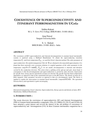 International Journal of Recent advances in Physics (IJRAP) Vol.3, No.1, February 2014
39
COEXISTENCE OF SUPERCONDUCTIVITY AND
ITINERANT FERROMAGNETISM IN UCoGe
Subhra Kakani
M. L. V. Govt. P.G. College, BHILWARA -311001 (RAJ.)
Anuj Nuwal
Sangam University,India
S. L. Kakani
BHILWARA -311001 (RAJ.)- India
ABSTRACT
The coexistence of BCS superconductivity and itinerant ferromagnetism in uranium based intermetallic
systems is analyzed using a Hubbard Hamiltonian. To obtain the superconducting transition
temperature C
T and Curie temperature FM
T , we used the Green’s function method. The order parameter of
superconductivity ( ∆ ) and ferromagnetism ( )
I
or
m are obtained in the mean field approximation. It is
found that there generally exist coexistent solutions to coupled equations of the order parameter in the
temperature range ( )
FM
C T
T
T ,
min
0 <
< . In our model, ferromagnetism is itinerant and therefore
carried by the conduction electrons. This arises from a splitting of the spin-up and spin- down band. A
consequence is that the ferromagnetism and superconductivity is carried by same electrons. Expressions
for specific heat, energy spectra and density of states are derived. The specific heat has linear temperature
dependence as opposed to that of the exponential decrease in the BCS theory. The density of states for a
finite magnetic order parameter increases as opposed to that of a ferromagnetic metal. The theory is
applied to explain the observations in uranium based intermetallic compoundUCoGe . The agreement
between theory and experiments is quite encouraging.
KEYWORDS:
Itinerant ferromagnetism, Green’s function, Superconductivity, Energy spectra and density of states, BCS
Hamiltonian, Hubbard Hamiltonian.
1. INTRODUCTION :
The recent discovery the coexistence of superconductivity (SC) and itinerant ferromagnetism
(FM) in Uranium based intermetallics compounds: UGe2 [1], URhGe [2], UIr [3] and UCoGe [4]
have attracted a great interest and revived the interest in the old problem of coexistence of
superconductivity and ferromagnetism [5-9]. In these Uranium intermetallics magnetism has a
 