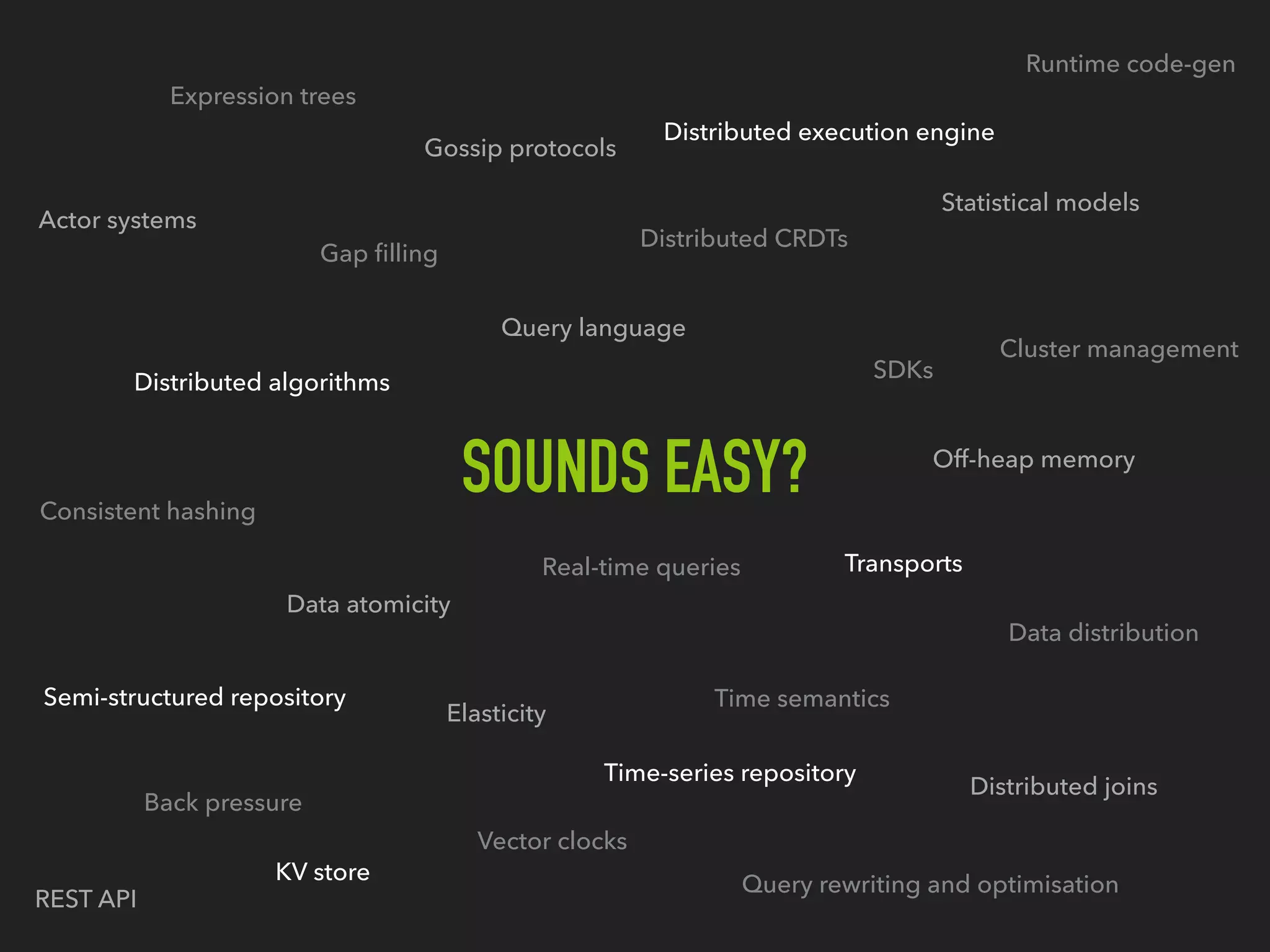 SOUNDS EASY?
Query language
Data atomicity
Distributed execution engine
Distributed CRDTs
Distributed algorithms
Time semantics
Back pressure
Vector clocks
Cluster management
Transports
Distributed joins
Expression trees
Runtime code-gen
Off-heap memory
Gossip protocols
Consistent hashing
Statistical models
Actor systems
Real-time queries
Elasticity
Semi-structured repository
Query rewriting and optimisation
Data distribution
REST API
SDKs
Gap ﬁlling
Time-series repository
KV store
 