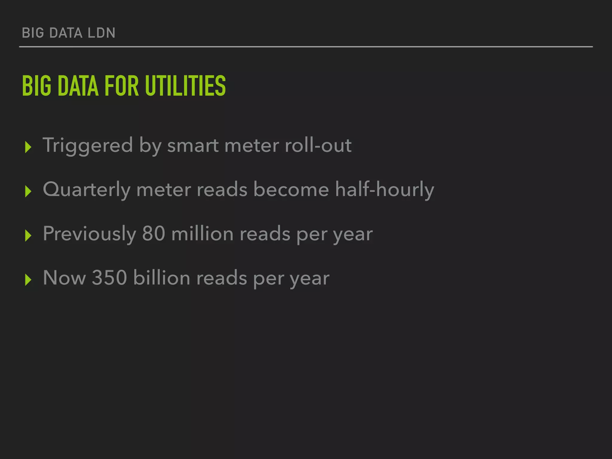 BIG DATA LDN
BIG DATA FOR UTILITIES
▸ Triggered by smart meter roll-out
▸ Quarterly meter reads become half-hourly
▸ Previously 80 million reads per year
▸ Now 350 billion reads per year
 