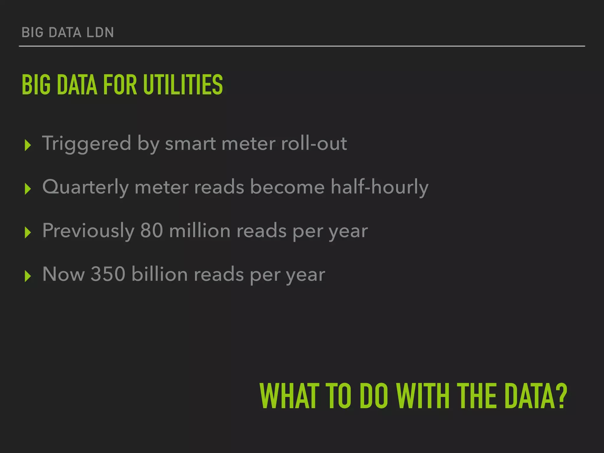 BIG DATA LDN
BIG DATA FOR UTILITIES
▸ Triggered by smart meter roll-out
▸ Quarterly meter reads become half-hourly
▸ Previously 80 million reads per year
▸ Now 350 billion reads per year
WHAT TO DO WITH THE DATA?
 
