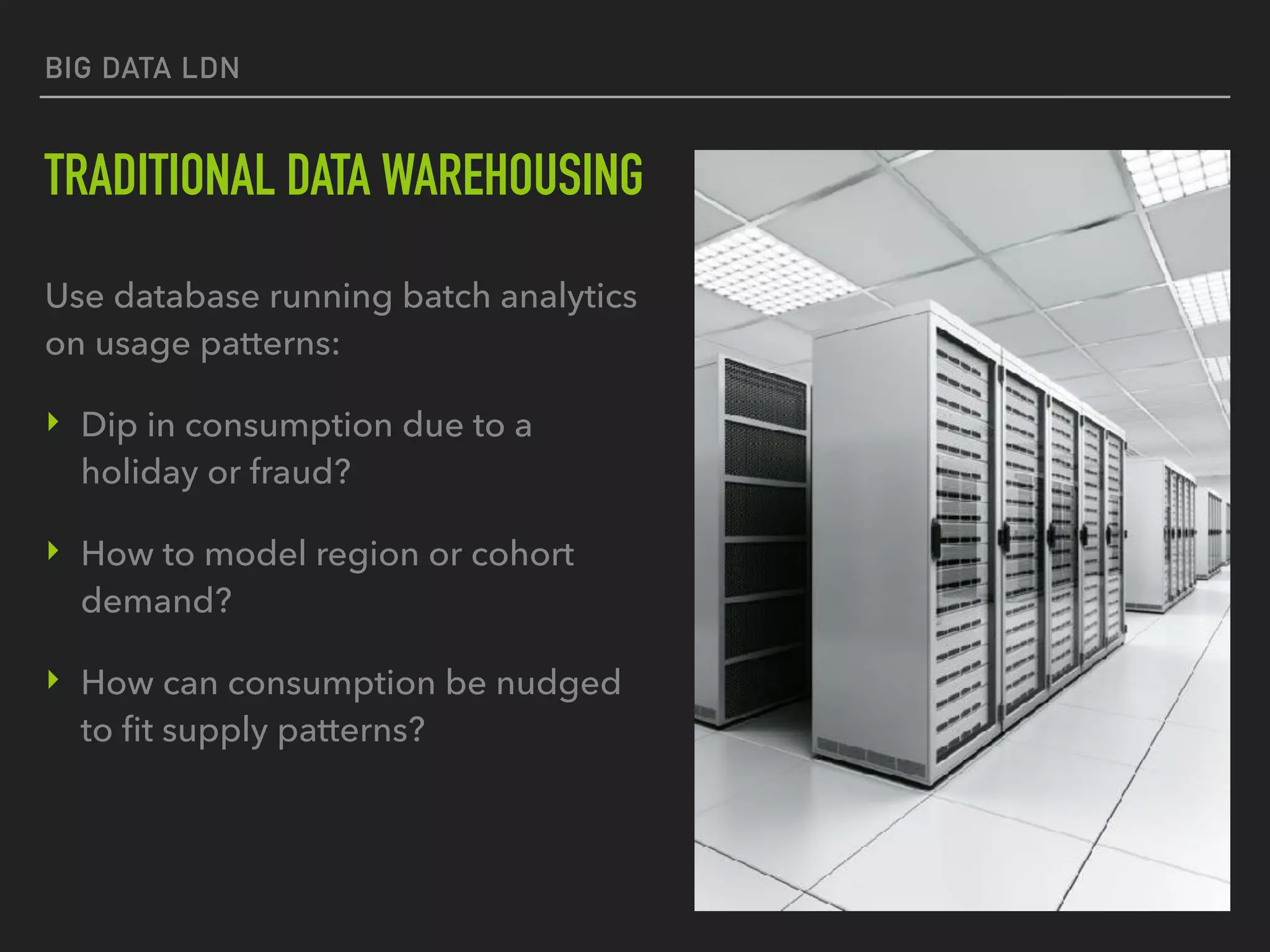 BIG DATA LDN
TRADITIONAL DATA WAREHOUSING
Use database running batch analytics
on usage patterns:
‣ Dip in consumption due to a
holiday or fraud?
‣ How to model region or cohort
demand?
‣ How can consumption be nudged
to ﬁt supply patterns?
 