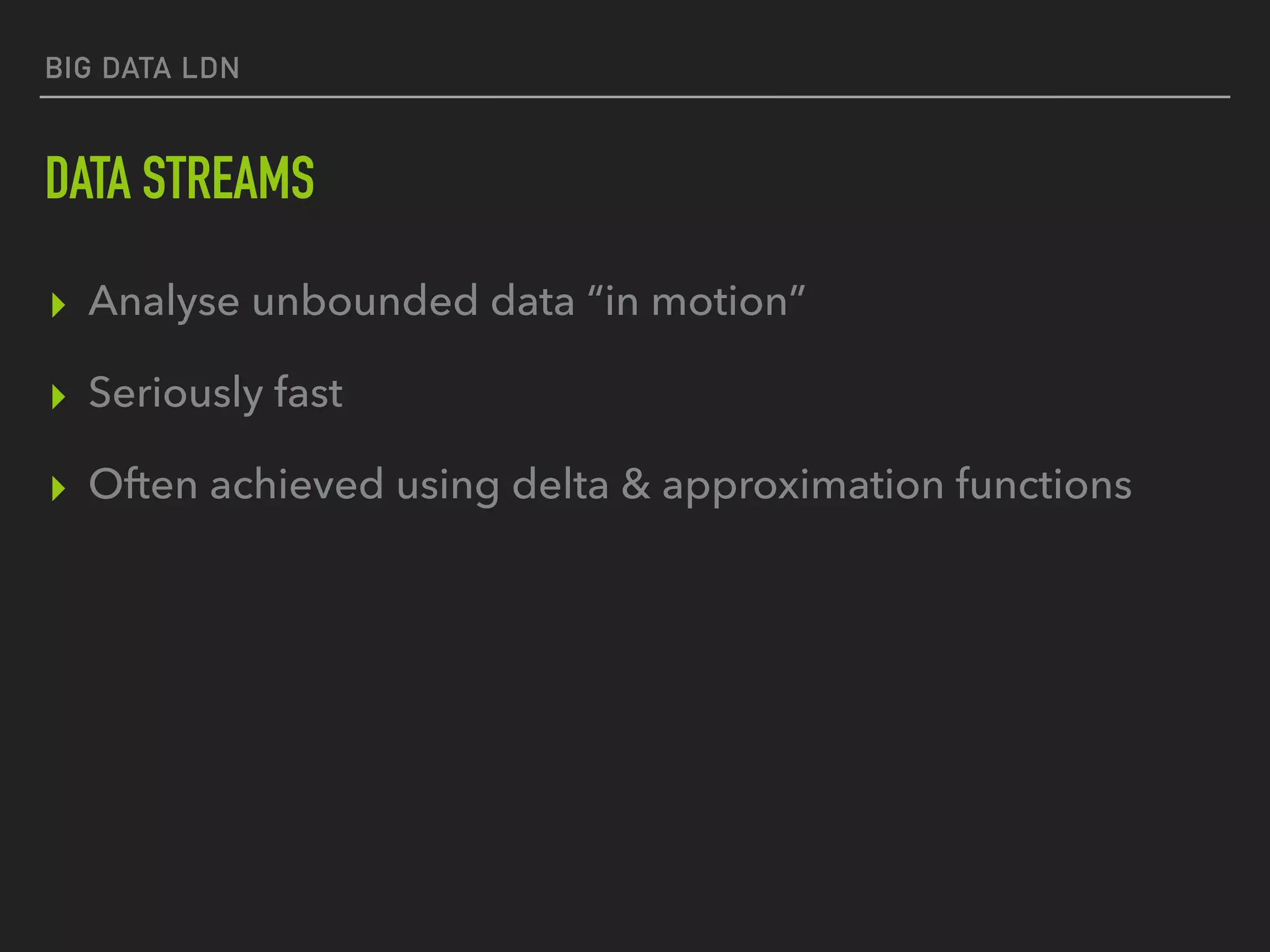 BIG DATA LDN
DATA STREAMS
▸ Analyse unbounded data “in motion”
▸ Seriously fast
▸ Often achieved using delta & approximation functions
 