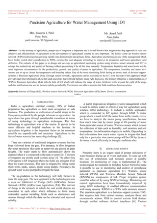 International Journal on Recent and Innovation Trends in Computing and Communication ISSN: 2321-8169
Volume: 5 Issue: 12 142 – 144
_______________________________________________________________________________________________
142
IJRITCC | December 2017, Available @ http://www.ijritcc.org
_______________________________________________________________________________________
Precision Agriculture for Water Management Using IOT
Mrs. Suvarna J. Patil
Pune, India.
patil.suvarna1987@gmail.com
Mr. Amol Patil
Pune, India.
amolpatil37@yahoo.com
Abstract - In the territory of agriculture, proper use of irrigation is important and it is well known that irrigation by drip approach is very cost
effective and efficient.Role of agriculture in the development of agricultural country is very important. The freshly come up wireless sensor
network (WSN) technology has growing rapidly into distinct multi-disciplinary fields. Agriculture and farming is one of the management which
have freshly switch their consideration to WSN, curious this cost adequate technology to improve its production and boost agriculture yield
definitive. The outlook of this paper is to design and develop an agricultural monitoring system using wireless sensor network and IOT to
enlarge the productivity and quality of farming without penetrating it for all the time manually. Temperature, humidity and water levels are the
most important circumstances for the productivity, growth, and quality of plants in agriculture. The temperature, humidity and water level
sensors are set up to cluster the temperature and humidity values. One of the most stimulating fields having an exotic need of decision support
systems is Precision Agriculture (PA). Through sensor networks, agriculture can be associated to the IoT, with the help of this approach which
provides real-time information about the lands and crops that will help farmers make right decisions. The primary influence is implementation of
WSN in Precision Agriculture (PA) with the help of IoT which will enhance the usage of water, fertilizers while expand the yield of the crops
and also notifications are sent to farmers mobile periodically. The farmers can able to monitor the field conditions from anywhere.
Keywords-Internet of Things (IoT), Wireless sensor Network (WSN), Precision Agriculture (PA),Smart Device, Automation.
__________________________________________________*****_________________________________________________
I. INTRODUCTION
India is agriculture oriented country, 70% of Indian
population has agriculture as their main occupation or side
business. The production or cultivation of useful crops in the
Ecosystem produced by the people is known as agriculture. As
agriculture has gone through considerable transitions in terms
of using technology in agriculture techniques. The first
technology to agriculture was of the tractor. It proved to be
more efficient and helpful machine to the farmers. In
agriculture irrigation is the important factor as the monsoon
rainfalls are unpredictable and uncertain. Agriculture in the
face of water scarcity has been a big challenge [3].
There are varieties of traditional irrigation systems that has
been followed from the past. For instance, in flow irrigation
the water resources like tanks or reservoirs are placed at great
heights. The water starts to flow automatically down the
channel when it is connected to the tank or reservoir. This type
of irrigation are mostly used in plain areas [1]. The other type
of irrigation is lift irrigation where the fields are at higher level
than the water resources. The land is irrigated by lifting water
from wells, tanks, canals, rivers using pumps. Nowadays the
ground water is also pumped to irrigate the land.
The up-gradation in the technology will help farmers to
raise the crop gain. The new approach in the technologies now
a days are (i)Internet of Things (IoT) (ii)Wireless Sensor
Network (WSN) (iii)Precision Agriculture (PA). The internet
of things is the network in which the real world objects are
associated to each other which influence to form many
embedded system including fields such as electronics and
sensors through which the data can be relocated and received
reliably.
A paper proposed an irrigation system management which
is used to utilize water in effective way for agriculture using
wireless GSM technology. It include a mobile application
which is connected to IoT system through GSM. A motor
pump which is used to lift the water from wells, canals, rivers,
we have to analyze the motor pump specification, because
how much time take by motor pump to lift quantity of water
from particular source of water. Wireless sensor which is used
for collection of data such as humidity, soil moisture and soil
temperature, this information display on mobile. Depending on
that information how much water require to irrigate that land,
only for a particular time motor pump will be ON by farmers.
So water is used efficiently in draught conditions also.
II. LITERATURE SURVEY
Presently there is an urgent need of proper utilization of
water because drying up of rivers and tanks. To cope up with
this use of temperature and moisture sensor at suitable
locations for monitoring of crops is implemented [2]. The
technological development in Wireless Sensor Networks made
it possible to use in monitoring and control of greenhouse
parameter in precision agriculture [3]. Wireless sensor
network (WSN) and Wireless Moisture Sensor Network
(WMSN) are components of IoT. Proper irrigation system
could be achieved by using WSN technology. Monitoring and
control applications have been tremendously improved by
using WSN technology. It enabled efficient communication
with many sensors. WMSN is a WSN with moisture sensors.
The precision agriculture is a decision support system (DSS)
that acquires data from various sources, analyzes them, and
recommends actions. DSS to control various field devices
through unified software defined interfaces [4]. Various
 