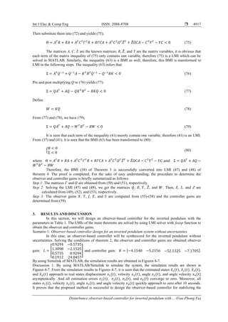 Int J Elec & Comp Eng ISSN: 2088-8708 
Disturbance observer-based controller for inverted pendulum with… (Van-Phong Vu)
4917
Then substitute them into (72) and yields (75);
Θ = 𝐴𝑇
𝑅 + 𝑅𝐴 + 𝐴𝑇
𝐶𝑇
𝛤𝑇
𝑅 + 𝑅𝛤𝐶𝐴 + 𝐴𝑇
𝐶𝑇
𝛺𝑇
𝑍̅𝑇
+ 𝑍̅𝛺𝐶𝐴 − 𝐶𝑇
𝑌𝑇
− 𝑌𝐶 < 0 (75)
The matrices A, C, E are the known matrices; R, 𝑍̅, and Y are the matrix variables, it is obvious that
each term of the matrix inequality of (75) only contains one variable, therefore (75) is a LMI which can be
solved in MATLAB. Similarly, the inequality (63) is a BMI as well, therefore, this BMI is transformed to
LMI in the following steps. The inequality (63) infers that:
Σ = 𝐴𝑇
𝑄−1
+ 𝑄−1
𝐴 − 𝐾𝑇
𝐵𝑇
𝑄−1
− 𝑄−1
𝐵𝐾 < 0 (76)
Pre and post multiplying Q to (76) yields (77):
Σ = 𝑄𝐴𝑇
+ 𝐴𝑄 − 𝑄𝐾𝑇
𝐵𝑇
− 𝐵𝐾𝑄 < 0 (77)
Define
𝑊 = 𝐾𝑄 (78)
From (77) and (78), we have (79),
Σ = 𝑄𝐴𝑇
+ 𝐴𝑄 − 𝑊𝑇
𝐵𝑇
− 𝐵𝑊 < 0 (79)
It is seen that each term of the inequality (41) merely contain one variable, therefore (41) is an LMI.
From (37) and (41), it is seen that the BMI (63) has been transformed to (80):
{
Θ < 0
Σ < 0
(80)
where Θ = 𝐴𝑇
𝑅 + 𝑅𝐴 + 𝐴𝑇
𝐶𝑇
𝛤𝑇
𝑅 + 𝑅𝛤𝐶𝐴 + 𝐴𝑇
𝐶𝑇
𝛺𝑇
𝑍̅𝑇
+ 𝑍̅𝛺𝐶𝐴 − 𝐶𝑇
𝑌𝑇
− 𝑌𝐶 𝑎𝑛𝑑 Σ = 𝑄𝐴𝑇
+ 𝐴𝑄 −
𝑊𝑇
𝐵𝑇
− 𝐵𝑊
Therefore, the BMI (38) of Theorem 3 is successfully converted into LMI (47) and (48) of
theorem 4. The proof is completed. For the sake of easy understanding, the procedure to determine the
observer and controller gains is briefly summarized as follows:
Step 1: The matrices 𝛤 and 𝛺 are obtained from (50) and (51), respectively.
Step 2: Solving the LMI (47) and (48), we get the matrices 𝑄, R, 𝑌, 𝑍̅, and 𝑊. Then, E, L, and Z are
calculated from (49), (52), and (53), respectively.
Step 3: The observer gains 𝑋, 𝑇, 𝐽, 𝐸, and 𝑆 are computed from (55)-(58) and the controller gains are
determined from (59).
3. RESULTS AND DISCUSSION
In this section, we will design an observer-based controller for the inverted pendulum with the
parameters in Table 1. The LMIs of the main theorems are solved by using LMI solver with feasp function to
obtain the observer and controller gains.
Scenario 1: Observer-based controller design for an inverted pendulum system without uncertainties
In this case, an observer-based controller will be synthesized for the inverted pendulum without
uncertainties. Solving the conditions of theorem 2, the observer and controller gains are obtained observer
gain: 𝐿 = [
0.9294 −0.5735
1.3098 −2.1525
0.5735 0.9294
0.1912 24.8457
] and controller gain: 𝐾 = [−4.1540 −5.2156 −52.1325 −7.1705].
By using Simulink of MATLAB, the simulation results are obtained in Figures 4-7.
Discussion 1: By using MATLAB/Simulink to simulate the system, the simulation results are shown in
Figures 4-7. From the simulation results in Figures 4-7, it is seen that the estimated states 𝑥
̂1(𝑡), 𝑥
̂2(𝑡), 𝑥
̂3(𝑡),
and 𝑥
̂4(𝑡) approach to real states displacement 𝑥1(𝑡), velocity 𝑥2(𝑡), angle 𝑥3(𝑡), and angle velocity 𝑥4(𝑡)
asymptotically. And all estimation errors 𝑒1(𝑡), 𝑒2(𝑡), 𝑒3(𝑡), and 𝑒4(𝑡) converge to zero. Moreover, all
states 𝑥1(𝑡), velocity 𝑥2(𝑡), angle 𝑥3(𝑡), and angle velocity 𝑥4(𝑡) quickly approach to zero after 10 seconds.
It proves that the proposed method is successful to design the observer-based controller for stabilizing the
 