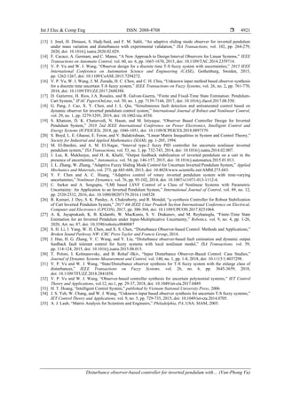 Int J Elec & Comp Eng ISSN: 2088-8708 
Disturbance observer-based controller for inverted pendulum with… (Van-Phong Vu)
4921
[13] I. Jmel, H. Dimassi, S. Hadj-Said, and F. M. Sahli, “An adaptive sliding mode observer for inverted pendulum
under mass variation and disturbances with experimental validation,” ISA Transactions, vol. 102, pp. 264-279,
2020, doi: 10.1016/j.isatra.2020.02.029.
[14] F. Cacace, A. Germani, and C. Manes, “A New Approach to Design Interval Observers for Linear Systems,” IEEE
Transactions on Automatic Control, vol. 60, no. 6, pp. 1665-1670, 2015, doi: 10.1109/TAC.2014.2359714.
[15] V. P. Vu and W. J. Wang, “Observer design for a discrete time T-S fuzzy system with uncertainties,” 2015 IEEE
International Conference on Automation Science and Engineering (CASE), Gothenburg, Sweden, 2015,
pp. 1262-1267, doi: 10.1109/CoASE.2015.7294272.
[16] V. P. Vu, W. J. Wang, J. M. Zurada, H. C. Chen, and C. H. Chiu, “Unknown input method based observer synthesis
for a discrete time uncertain T-S fuzzy system,” IEEE Transactions on Fuzzy Systems, vol. 26, no. 2, pp. 761-770,
2018, doi: 10.1109/TFUZZ.2017.2688388.
[17] D. Gutierrez, H. Rios, J.A. Rosales, and R. Galvan-Guerra, “Finite and Fixed-Time State Estimation: Pendulum-
Cart System,” IFAC PapersOnLine, vol. 50, no. 1, pp. 7139-7144, 2017, doi: 10.1016/j.ifacol.2017.08.550.
[18] G. Pang, J. Cao, X. Y. Chen, and J. L. Qiu, “Simultaneous fault detection and antisaturated control based on
dynamic observer for inverted pendulum control system,” International Journal of Robust and Nonlinear Control,
vol. 29, no. 1, pp. 3279-3295, 2019, doi: 10.1002/rnc.4550.
[19] S. Khatoon, D. K. Chaturvedi, N. Hasan, and M. Istiyaque, “Observer Based Controller Design for Inverted
Pendulum System,” 2018 2nd IEEE International Conference on Power Electronics, Intelligent Control and
Energy Systems (ICPEICES), 2018, pp. 1046-1051, doi: 10.1109/ICPEICES.2018.8897379.
[20] S. Boyd, L. E. Ghaoui, E. Feron, and V. Balakrishnan, “Linear Matrix Inequalities in System and Control Theory,”
Society for Industrial and Applied Mathematics (SIAM), pp. 1-205, 1994.
[21] M. El-Bardini, and A. M. El-Nagar, “Interval type-2 fuzzy PID controller for uncertain nonlinear inverted
pendulum system,” ISA Transactions, vol. 53, no. 3, pp. 732-743, 2014, doi: 10.1016/j.isatra.2014.02.007.
[22] J. Lee, R. Mukherjee, and H. K. Khalil, “Output feedback stabilization of inverted pendulum on a cart in the
presence of uncertainties,” Automatica, vol. 54, pp. 146-157, 2015, doi: 10.1016/j.automatica.2015.01.013.
[23] J. L. Zhang, W. Zhang, “Adaptive Fuzzy Sliding Mode Control for Uncertain Inverted Pendulum System,” Applied
Mechanics and Materials, vol. 273, pp 683-688, 2013, doi: 10.4028/www.scientific.net/AMM.273.683.
[24] Y. F. Chen and A. C. Huang, “Adaptive control of rotary inverted pendulum system with time-varying
uncertainties,” Nonlinear Dynamics, vol. 76, pp. 95-102, 2014, doi: 10.1007/s11071-013-1112-4.
[25] C. Sarkar and A. Sengupta, “LMI based LSVF Control of a Class of Nonlinear Systems with Parametric
Uncertainty: An Application to an Inverted Pendulum System,” International Journal of Control, vol. 89, no. 12,
pp. 2520-2532, 2016, doi: 10.1080/00207179.2016.1168528
[26] R. Kumari, J. Dey, S. K. Pandey, A. Chakraborty, and R. Mondal, “µ-synthesis Controller for Robust Stabilization
of Cart Inverted Pendulum System,” 2017 4th IEEE Uttar Pradesh Section International Conference on Electrical,
Computer and Electronics (UPCON), 2017, pp. 300-304, doi: 10.1109/UPCON.2017.8251064.
[27] A. K. Jayaprakash, K. B. Kidambi, W. MacKunis, S. V. Drakunov, and M. Reyhanoglu, “Finite-Time State
Estimation for an Inverted Pendulum under Input-Multiplicative Uncertainty,” Robotics, vol. 9, no. 4, pp. 1-26,
2020, Art. no. 87, doi: 10.3390/robotics9040087
[28] S. H. Li, J. Yang, W. H. Chen, and X. S. Chen, “Disturbance Observer-based Control: Methods and Applications,”
Broken Sound Parkway NW: CRC Press Taylor and Francis Group, 2014.
[29] J. Han, H. G. Zhang, Y. C. Wang, and Y. Liu, “Disturbance observer-based fault estimation and dynamic output
feedback fault tolerant control for fuzzy systems with local nonlinear model,” ISA Transactions, vol. 59,
pp. 114-124, 2015, doi: 10.1016/j.isatra.2015.08.015.
[30] T. Poloni, I. Kolmanovsky, and B. Rohal’-Ilkiv, “Input Disturbance Observer-Based Control: Case Studies,”
Journal of Dynamic Systems Measurement and Control, vol. 140, no. 1, pp. 1-8, 2018, doi: 10.1115/1.4037298.
[31] V. P. Vu and W. J. Wang, “State/Disturbance observer synthesis for T-S fuzzy system with the enlarge class of
disturbances,” IEEE Transactions on Fuzzy Systems, vol. 26, no. 6, pp. 3645-3659, 2018,
doi: 10.1109/TFUZZ.2018.2841858.
[32] V. P. Vu and W. J. Wang, “Observer-based controller synthesis for uncertain polynomial systems,” IET Control
Theory and Applications, vol.12, no.1, pp. 29-37, 2018, doi: 10.1049/iet-cta.2017.0489.
[33] H. T. Hoang, “Intelligent Control System,” published by Vietnam National University Press, 2006.
[34] J. S. Yeh, W. Chang, and W. J. Wang, “Unknown input based observer synthesis for uncertain T-S fuzzy systems,”
IET Control Theory and Applications, vol. 9, no. 5, pp. 729-735, 2015, doi: 10.1049/iet-cta.2014.0705.
[35] A. J. Laub, “Matrix Analysis for Scientists and Engineers,” Philadelphia, PA, USA: SIAM, 2005.
 
